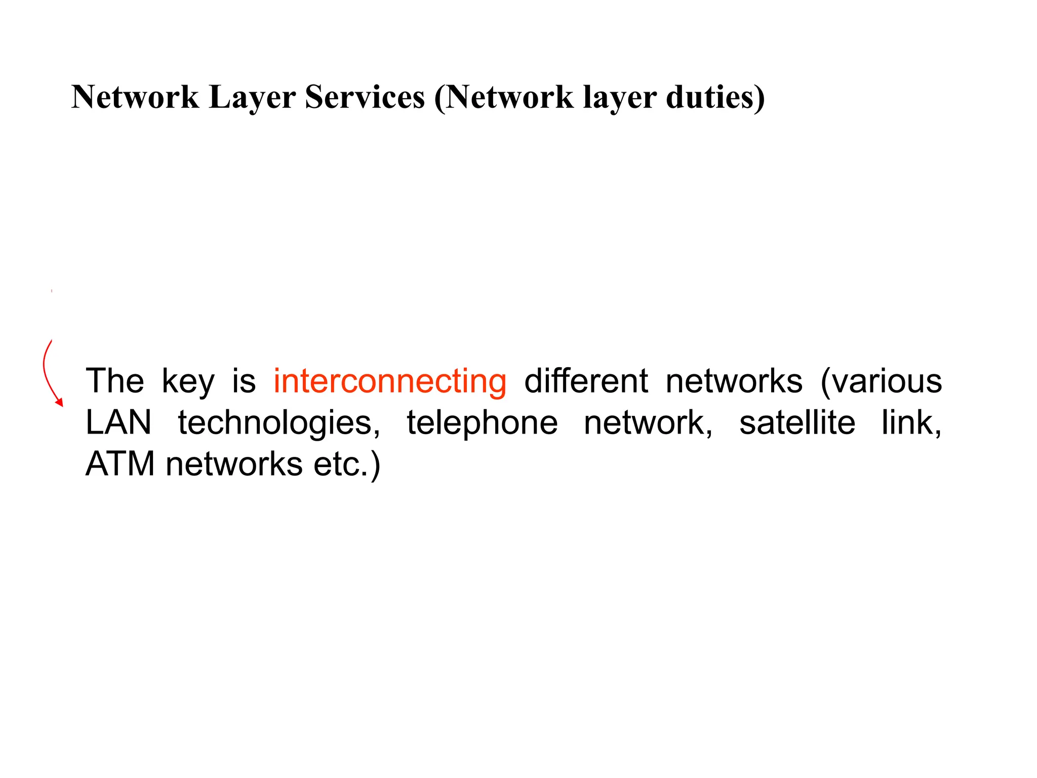 Network Layer Services (Network layer duties)
The key is interconnecting different networks (various
LAN technologies, telephone network, satellite link,
ATM networks etc.)
 