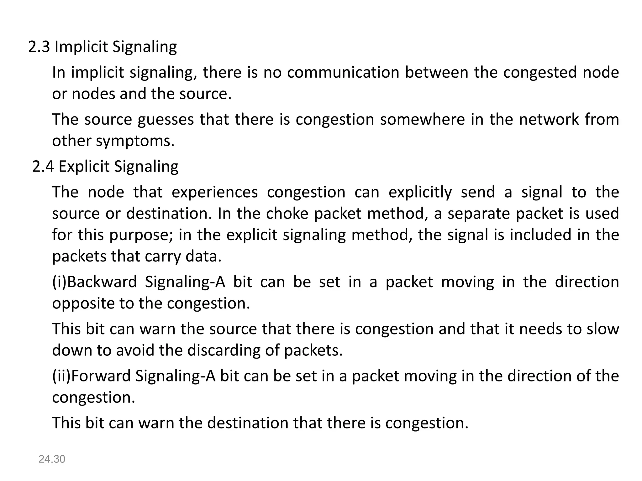 2.3 Implicit Signaling
In implicit signaling, there is no communication between the congested node
or nodes and the source.
The source guesses that there is congestion somewhere in the network from
other symptoms.
2.4 Explicit Signaling
The node that experiences congestion can explicitly send a signal to the
source or destination. In the choke packet method, a separate packet is used
for this purpose; in the explicit signaling method, the signal is included in the
packets that carry data.
(i)Backward Signaling-A bit can be set in a packet moving in the direction
opposite to the congestion.
This bit can warn the source that there is congestion and that it needs to slow
down to avoid the discarding of packets.
(ii)Forward Signaling-A bit can be set in a packet moving in the direction of the
congestion.
This bit can warn the destination that there is congestion.
24.30
 