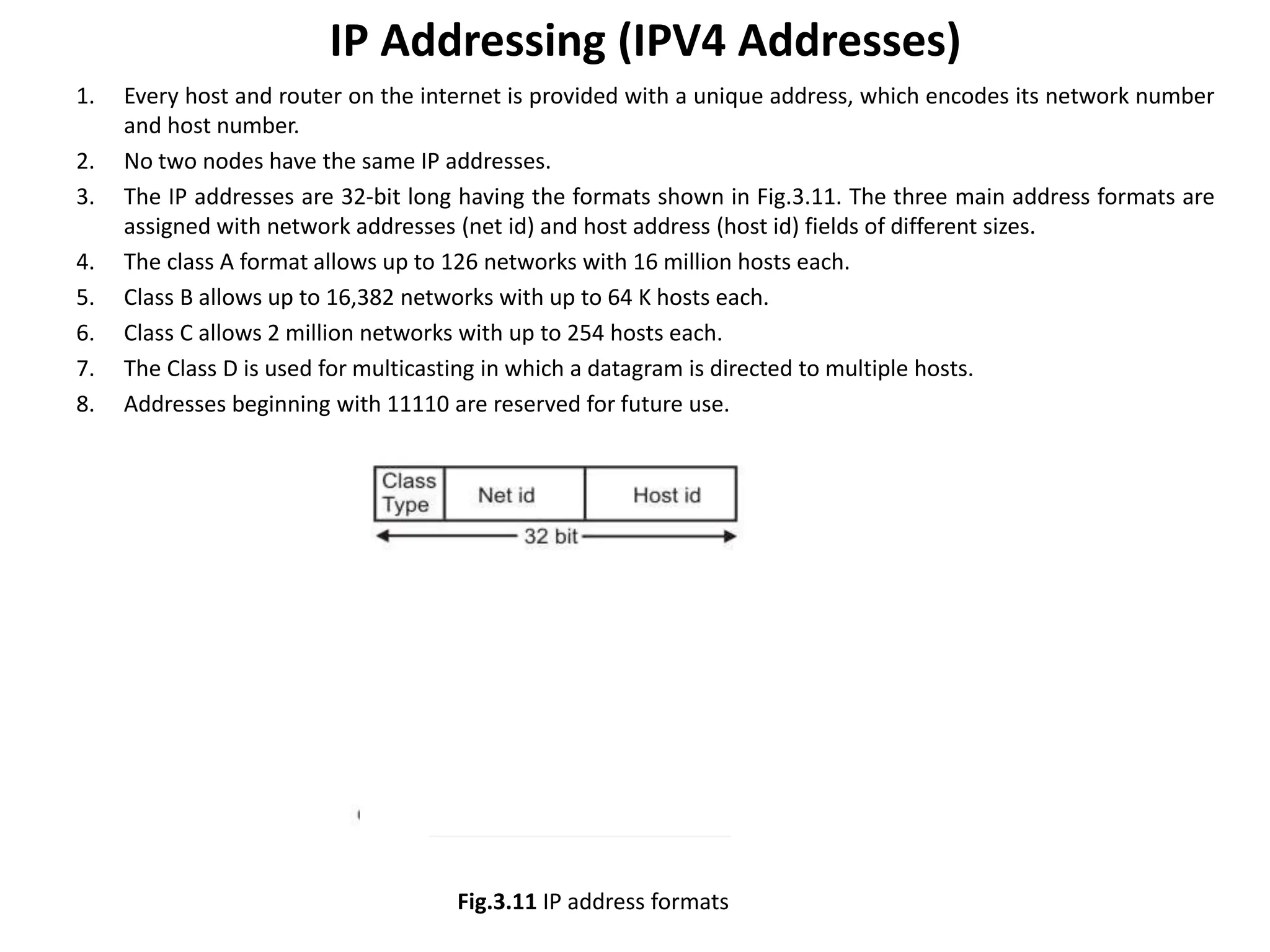 IP Addressing (IPV4 Addresses)
1. Every host and router on the internet is provided with a unique address, which encodes its network number
and host number.
2. No two nodes have the same IP addresses.
3. The IP addresses are 32-bit long having the formats shown in Fig.3.11. The three main address formats are
assigned with network addresses (net id) and host address (host id) fields of different sizes.
4. The class A format allows up to 126 networks with 16 million hosts each.
5. Class B allows up to 16,382 networks with up to 64 K hosts each.
6. Class C allows 2 million networks with up to 254 hosts each.
7. The Class D is used for multicasting in which a datagram is directed to multiple hosts.
8. Addresses beginning with 11110 are reserved for future use.
Fig.3.11 IP address formats
 