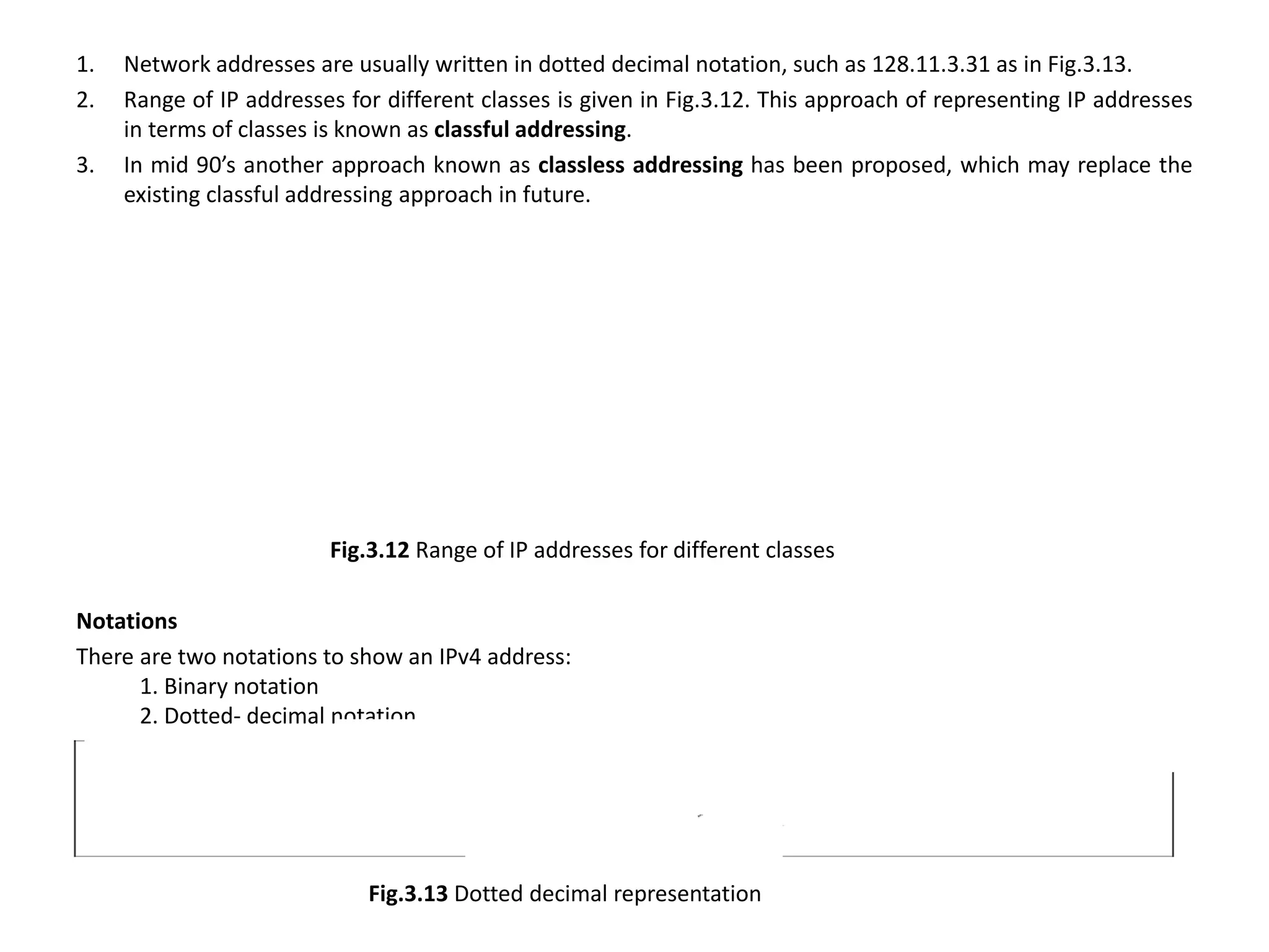1. Network addresses are usually written in dotted decimal notation, such as 128.11.3.31 as in Fig.3.13.
2. Range of IP addresses for different classes is given in Fig.3.12. This approach of representing IP addresses
in terms of classes is known as classful addressing.
3. In mid 90’s another approach known as classless addressing has been proposed, which may replace the
existing classful addressing approach in future.
Fig.3.12 Range of IP addresses for different classes
Notations
There are two notations to show an IPv4 address:
1. Binary notation
2. Dotted- decimal notation.
Fig.3.13 Dotted decimal representation
 