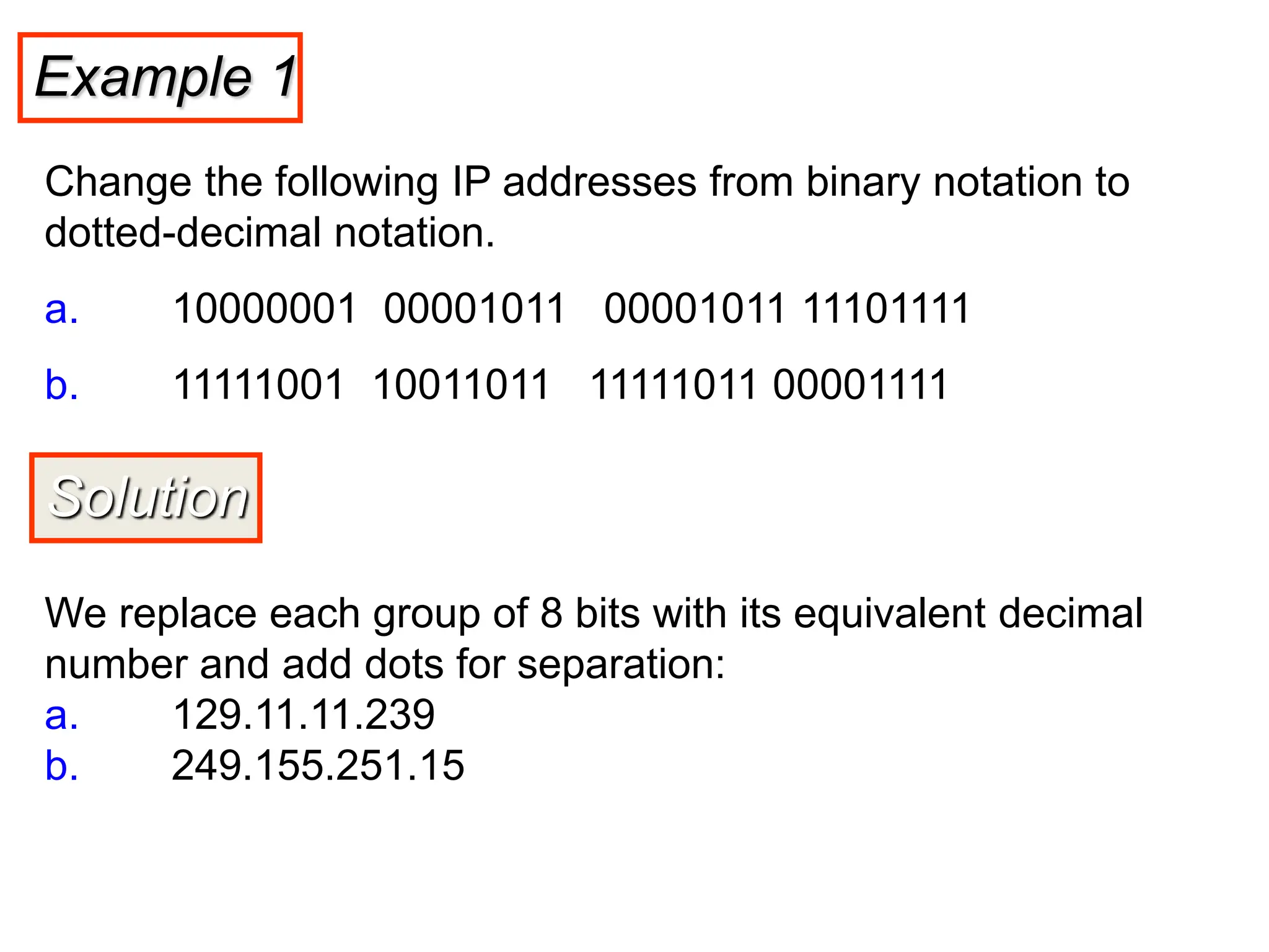 Example 1
Change the following IP addresses from binary notation to
dotted-decimal notation.
a. 10000001 00001011 00001011 11101111
b. 11111001 10011011 11111011 00001111
Solution
We replace each group of 8 bits with its equivalent decimal
number and add dots for separation:
a. 129.11.11.239
b. 249.155.251.15
 