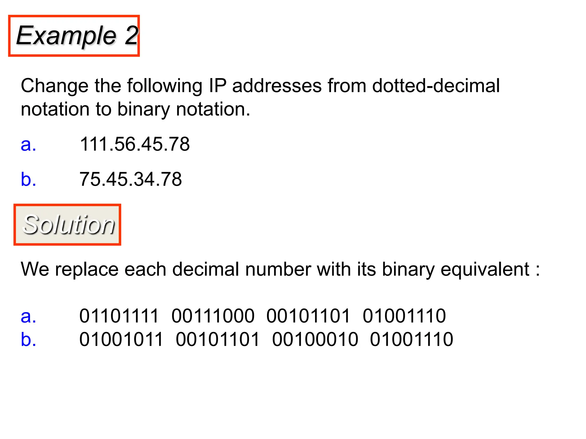 Example 2
Change the following IP addresses from dotted-decimal
notation to binary notation.
a. 111.56.45.78
b. 75.45.34.78
Solution
We replace each decimal number with its binary equivalent :
a. 01101111 00111000 00101101 01001110
b. 01001011 00101101 00100010 01001110
 