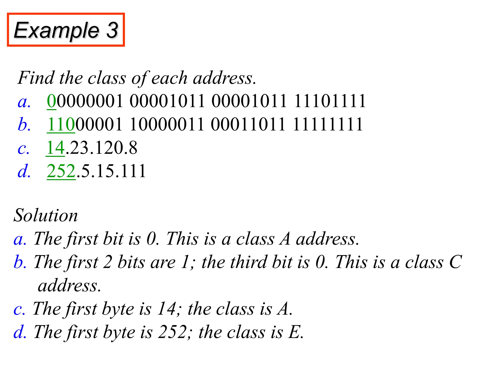 Find the class of each address.
a. 00000001 00001011 00001011 11101111
b. 11000001 10000011 00011011 11111111
c. 14.23.120.8
d. 252.5.15.111
Solution
a. The first bit is 0. This is a class A address.
b. The first 2 bits are 1; the third bit is 0. This is a class C
address.
c. The first byte is 14; the class is A.
d. The first byte is 252; the class is E.
Example 3
 