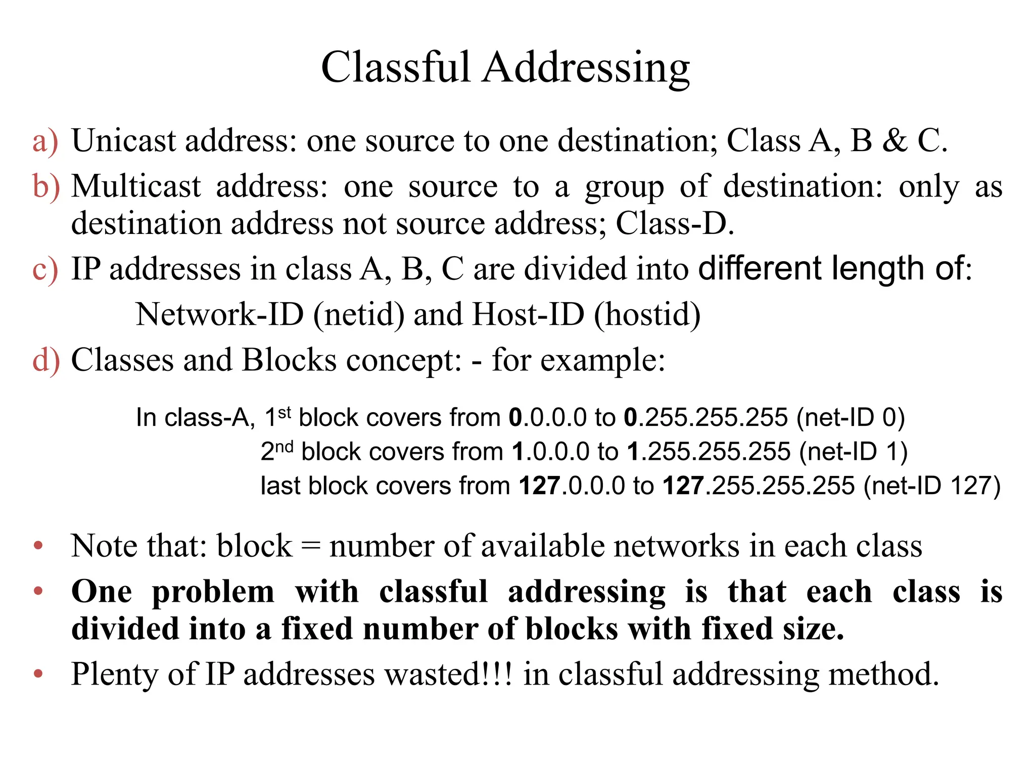 Classful Addressing
a) Unicast address: one source to one destination; Class A, B & C.
b) Multicast address: one source to a group of destination: only as
destination address not source address; Class-D.
c) IP addresses in class A, B, C are divided into different length of:
Network-ID (netid) and Host-ID (hostid)
d) Classes and Blocks concept: - for example:
In class-A, 1st block covers from 0.0.0.0 to 0.255.255.255 (net-ID 0)
2nd block covers from 1.0.0.0 to 1.255.255.255 (net-ID 1)
last block covers from 127.0.0.0 to 127.255.255.255 (net-ID 127)
• Note that: block = number of available networks in each class
• One problem with classful addressing is that each class is
divided into a fixed number of blocks with fixed size.
• Plenty of IP addresses wasted!!! in classful addressing method.
 