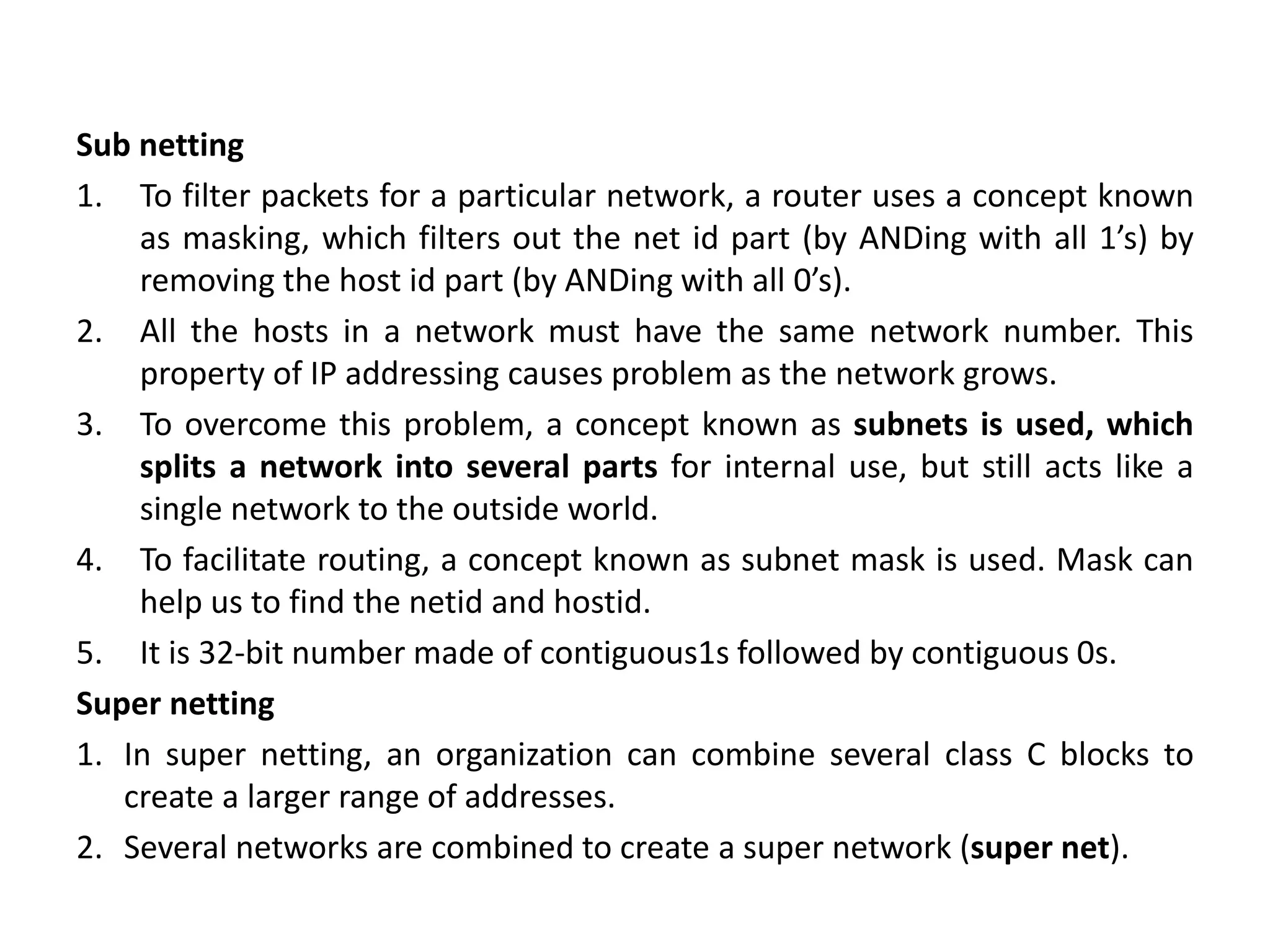 Sub netting
1. To filter packets for a particular network, a router uses a concept known
as masking, which filters out the net id part (by ANDing with all 1’s) by
removing the host id part (by ANDing with all 0’s).
2. All the hosts in a network must have the same network number. This
property of IP addressing causes problem as the network grows.
3. To overcome this problem, a concept known as subnets is used, which
splits a network into several parts for internal use, but still acts like a
single network to the outside world.
4. To facilitate routing, a concept known as subnet mask is used. Mask can
help us to find the netid and hostid.
5. It is 32-bit number made of contiguous1s followed by contiguous 0s.
Super netting
1. In super netting, an organization can combine several class C blocks to
create a larger range of addresses.
2. Several networks are combined to create a super network (super net).
 