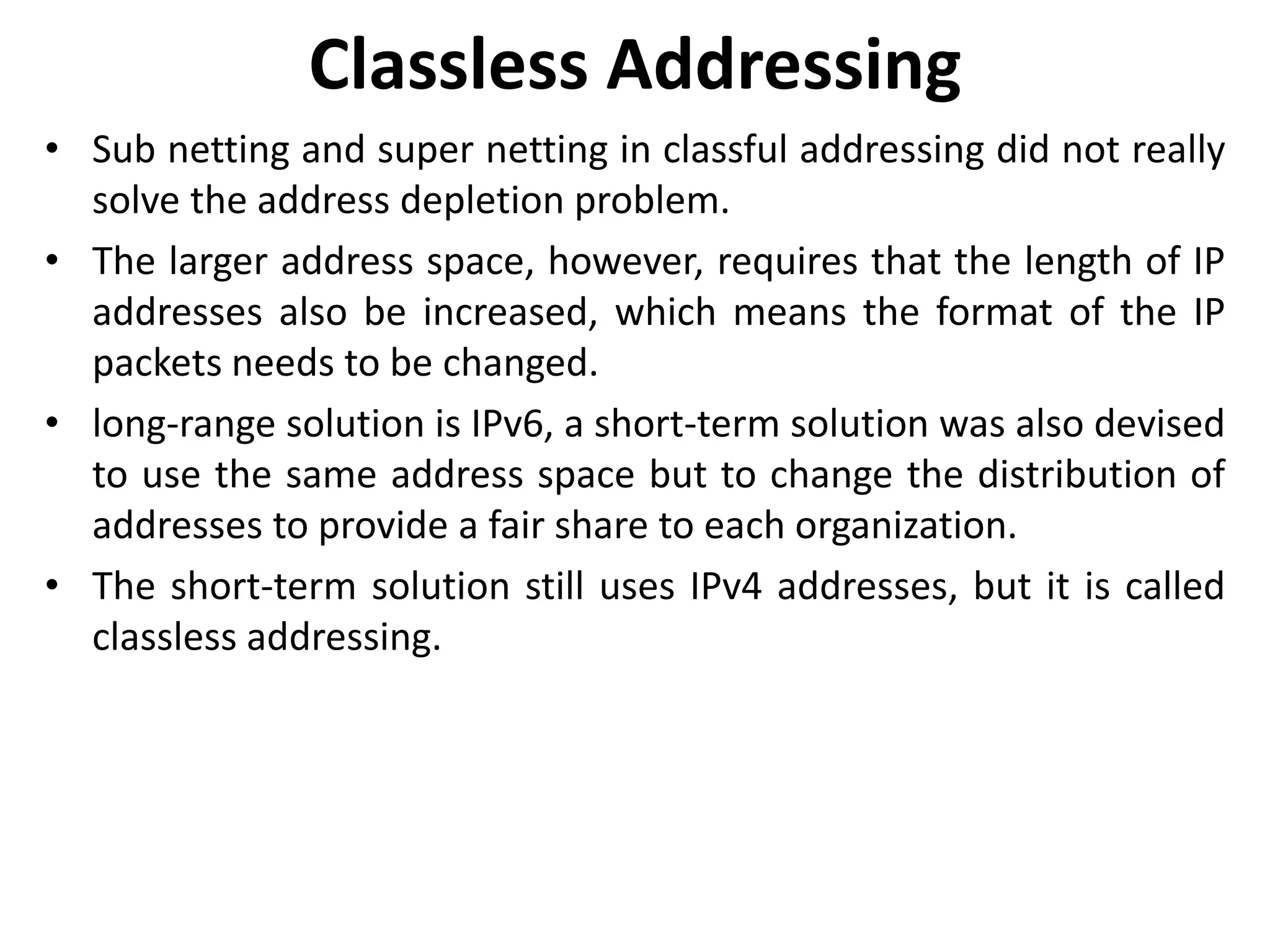 Classless Addressing
• Sub netting and super netting in classful addressing did not really
solve the address depletion problem.
• The larger address space, however, requires that the length of IP
addresses also be increased, which means the format of the IP
packets needs to be changed.
• long-range solution is IPv6, a short-term solution was also devised
to use the same address space but to change the distribution of
addresses to provide a fair share to each organization.
• The short-term solution still uses IPv4 addresses, but it is called
classless addressing.
 