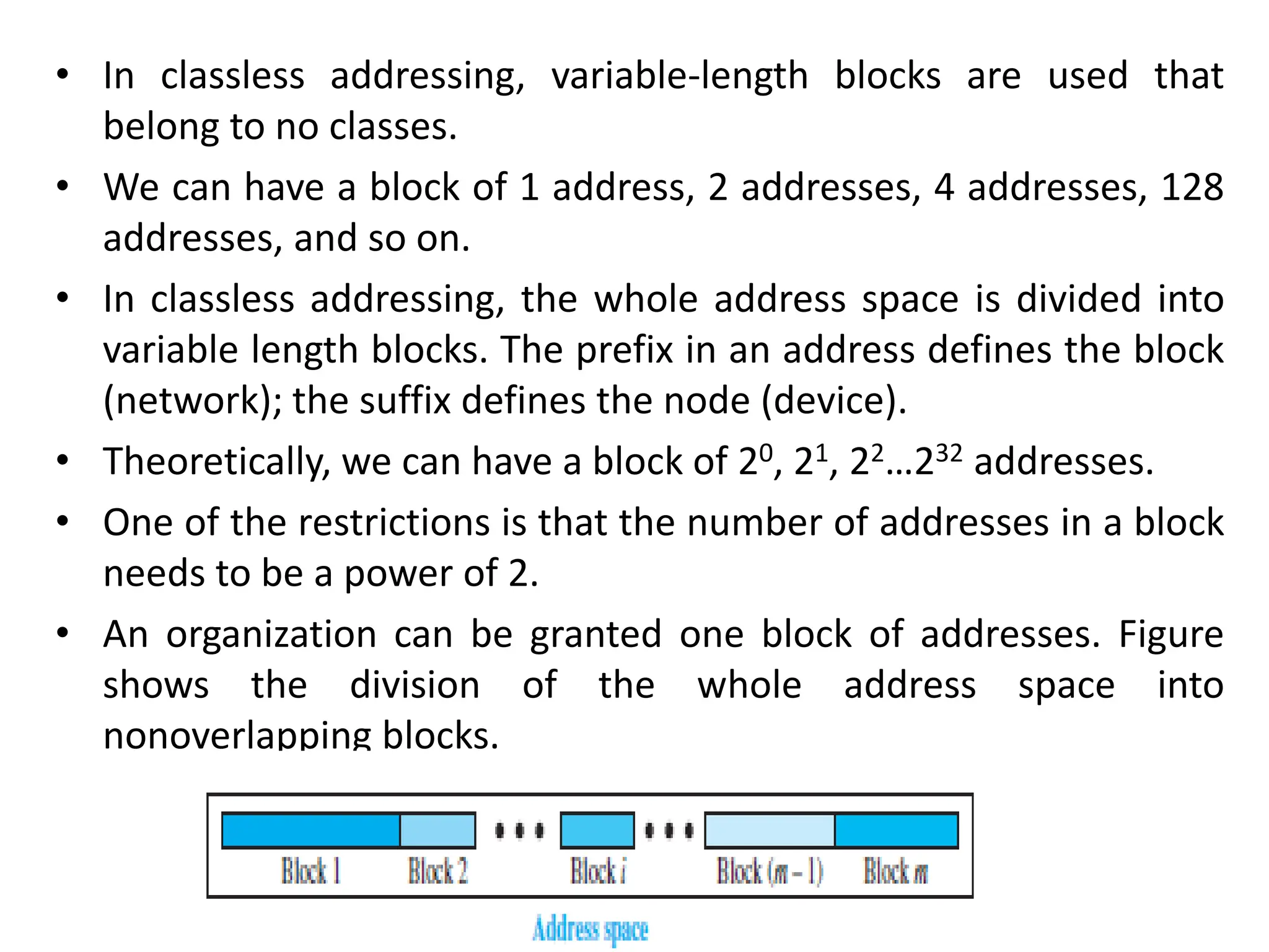 • In classless addressing, variable-length blocks are used that
belong to no classes.
• We can have a block of 1 address, 2 addresses, 4 addresses, 128
addresses, and so on.
• In classless addressing, the whole address space is divided into
variable length blocks. The prefix in an address defines the block
(network); the suffix defines the node (device).
• Theoretically, we can have a block of 20, 21, 22…232 addresses.
• One of the restrictions is that the number of addresses in a block
needs to be a power of 2.
• An organization can be granted one block of addresses. Figure
shows the division of the whole address space into
nonoverlapping blocks.
 