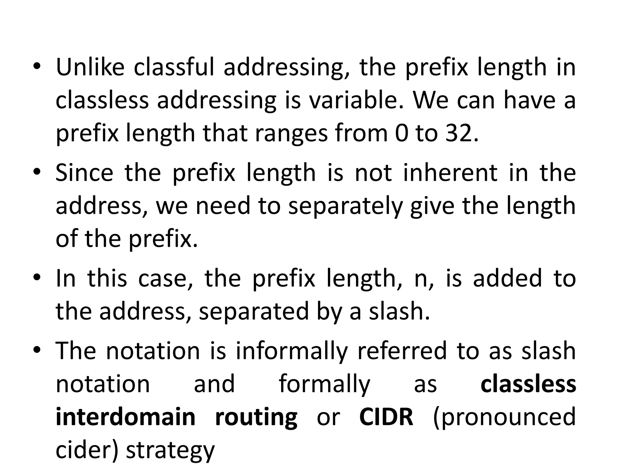 • Unlike classful addressing, the prefix length in
classless addressing is variable. We can have a
prefix length that ranges from 0 to 32.
• Since the prefix length is not inherent in the
address, we need to separately give the length
of the prefix.
• In this case, the prefix length, n, is added to
the address, separated by a slash.
• The notation is informally referred to as slash
notation and formally as classless
interdomain routing or CIDR (pronounced
cider) strategy
 
