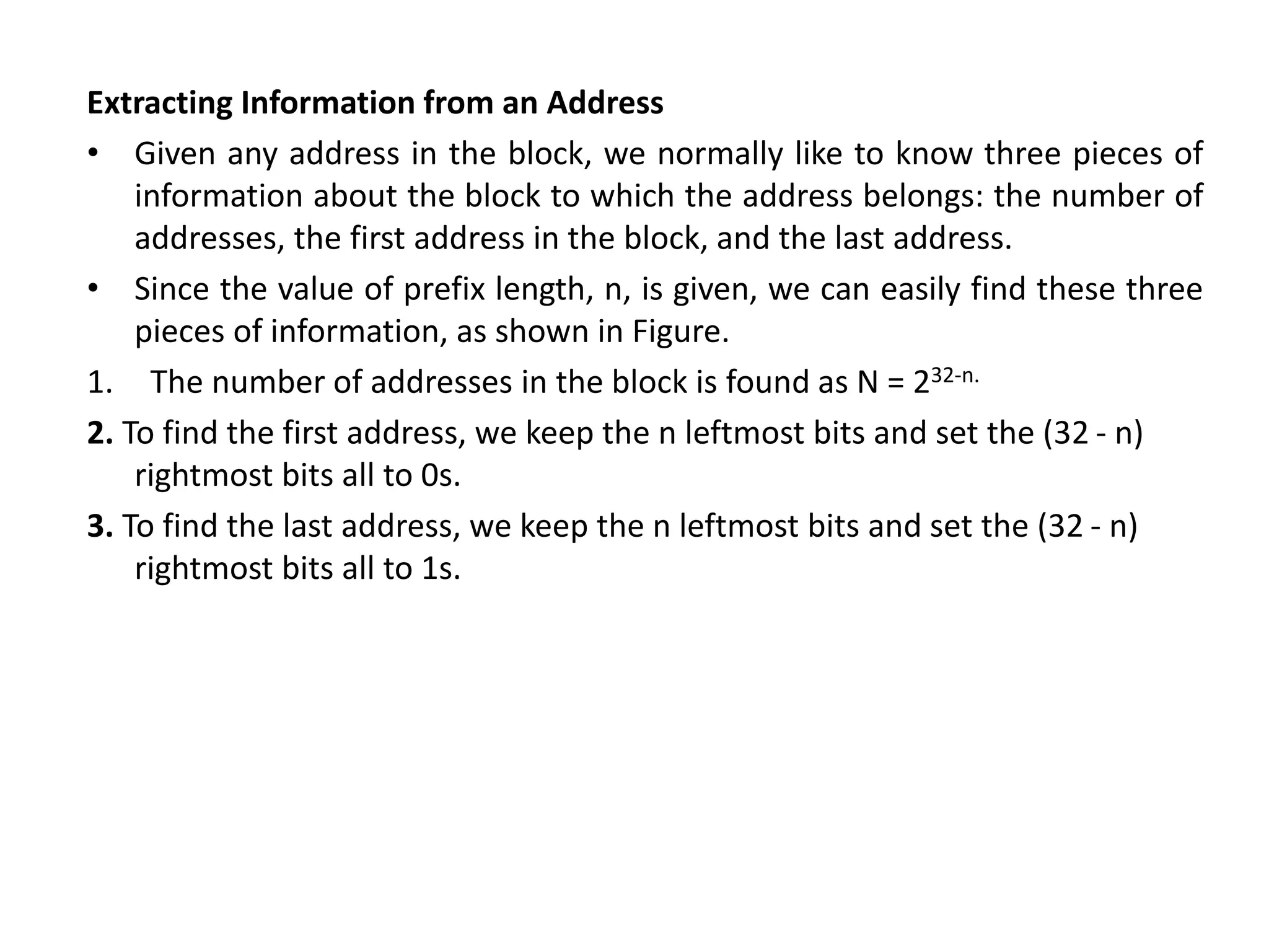 Extracting Information from an Address
• Given any address in the block, we normally like to know three pieces of
information about the block to which the address belongs: the number of
addresses, the first address in the block, and the last address.
• Since the value of prefix length, n, is given, we can easily find these three
pieces of information, as shown in Figure.
1. The number of addresses in the block is found as N = 232-n.
2. To find the first address, we keep the n leftmost bits and set the (32 - n)
rightmost bits all to 0s.
3. To find the last address, we keep the n leftmost bits and set the (32 - n)
rightmost bits all to 1s.
 