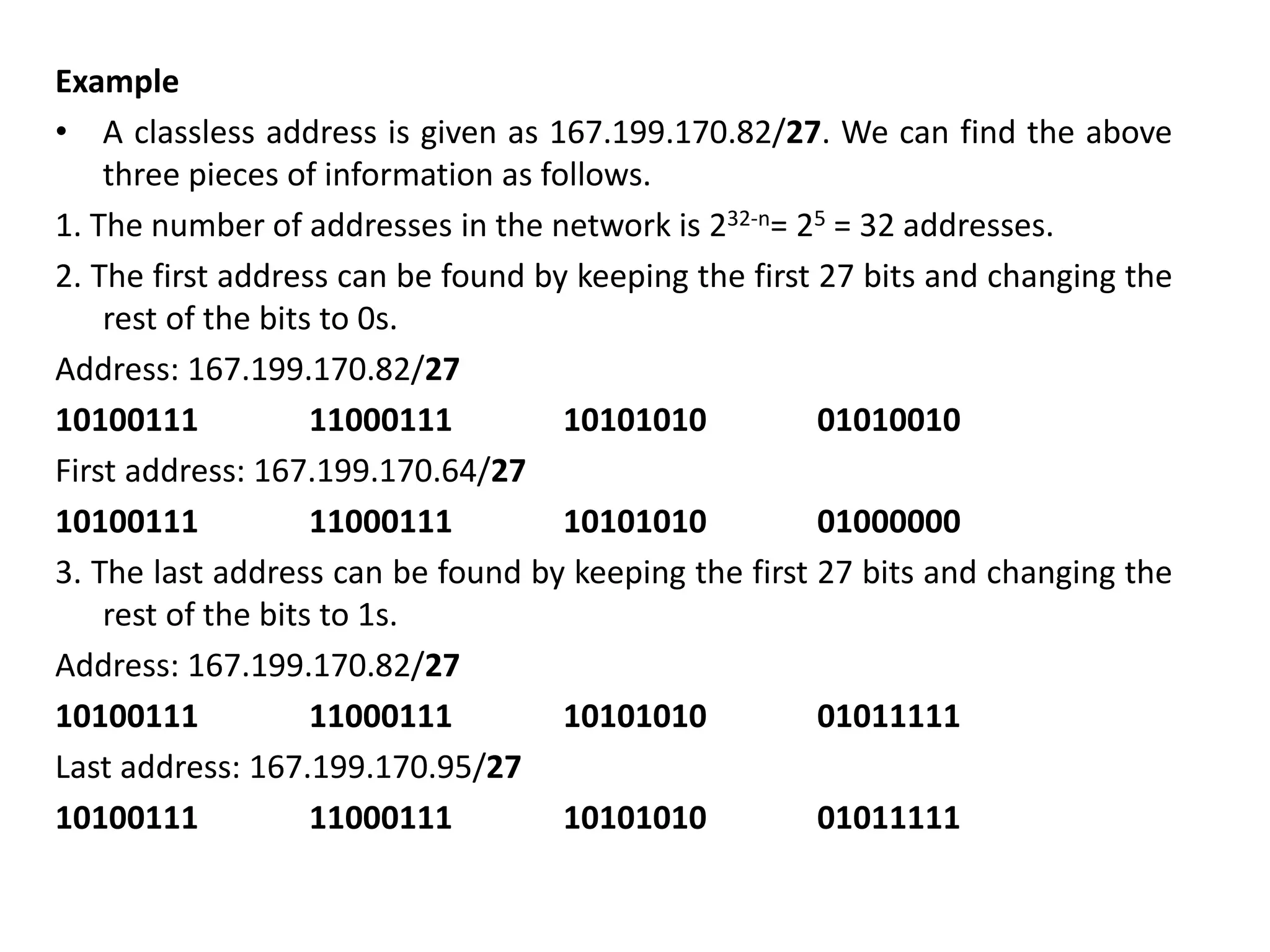 Example
• A classless address is given as 167.199.170.82/27. We can find the above
three pieces of information as follows.
1. The number of addresses in the network is 232-n= 25 = 32 addresses.
2. The first address can be found by keeping the first 27 bits and changing the
rest of the bits to 0s.
Address: 167.199.170.82/27
10100111 11000111 10101010 01010010
First address: 167.199.170.64/27
10100111 11000111 10101010 01000000
3. The last address can be found by keeping the first 27 bits and changing the
rest of the bits to 1s.
Address: 167.199.170.82/27
10100111 11000111 10101010 01011111
Last address: 167.199.170.95/27
10100111 11000111 10101010 01011111
 