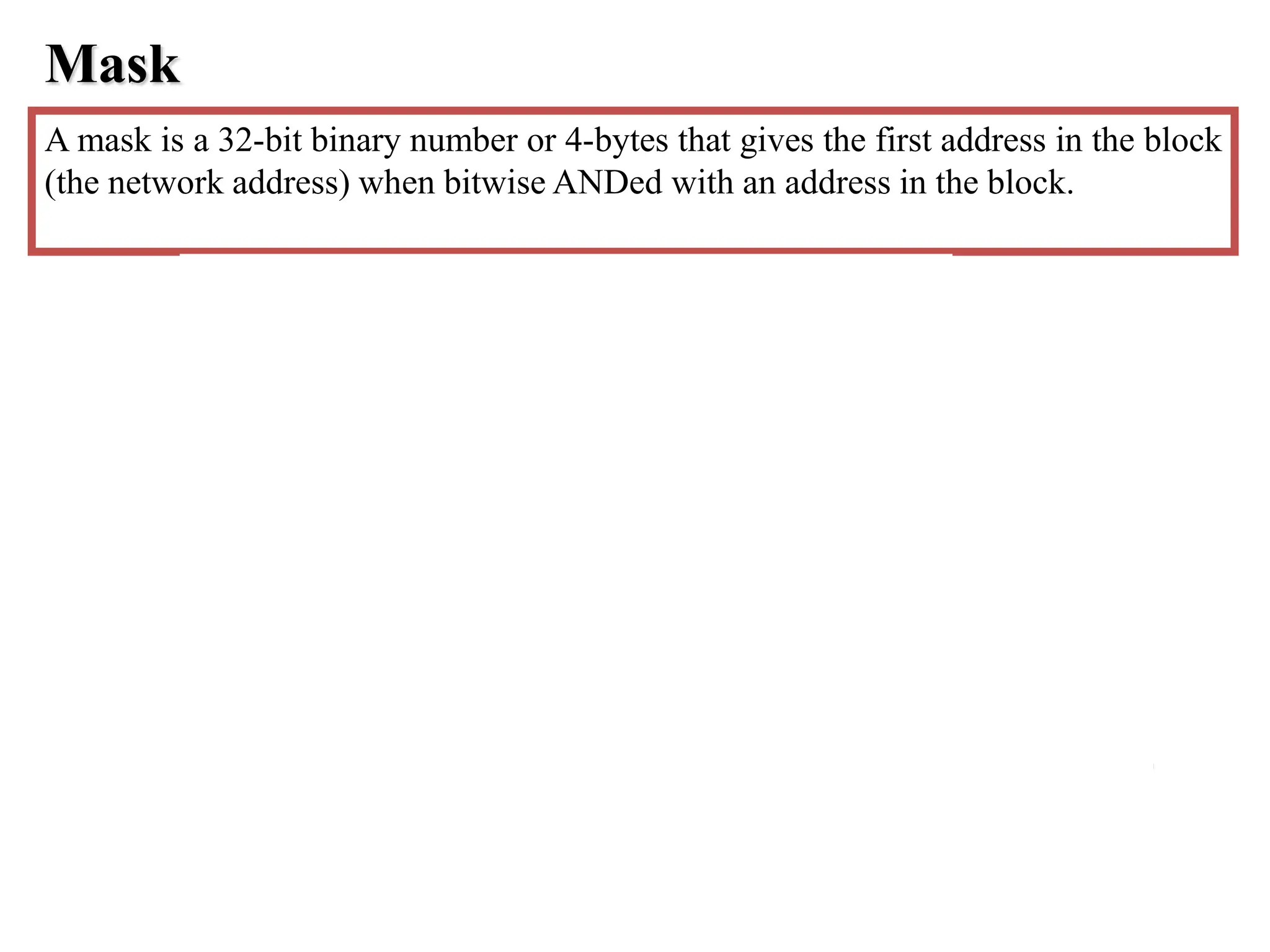 Mask
A mask is a 32-bit binary number or 4-bytes that gives the first address in the block
(the network address) when bitwise ANDed with an address in the block.
 