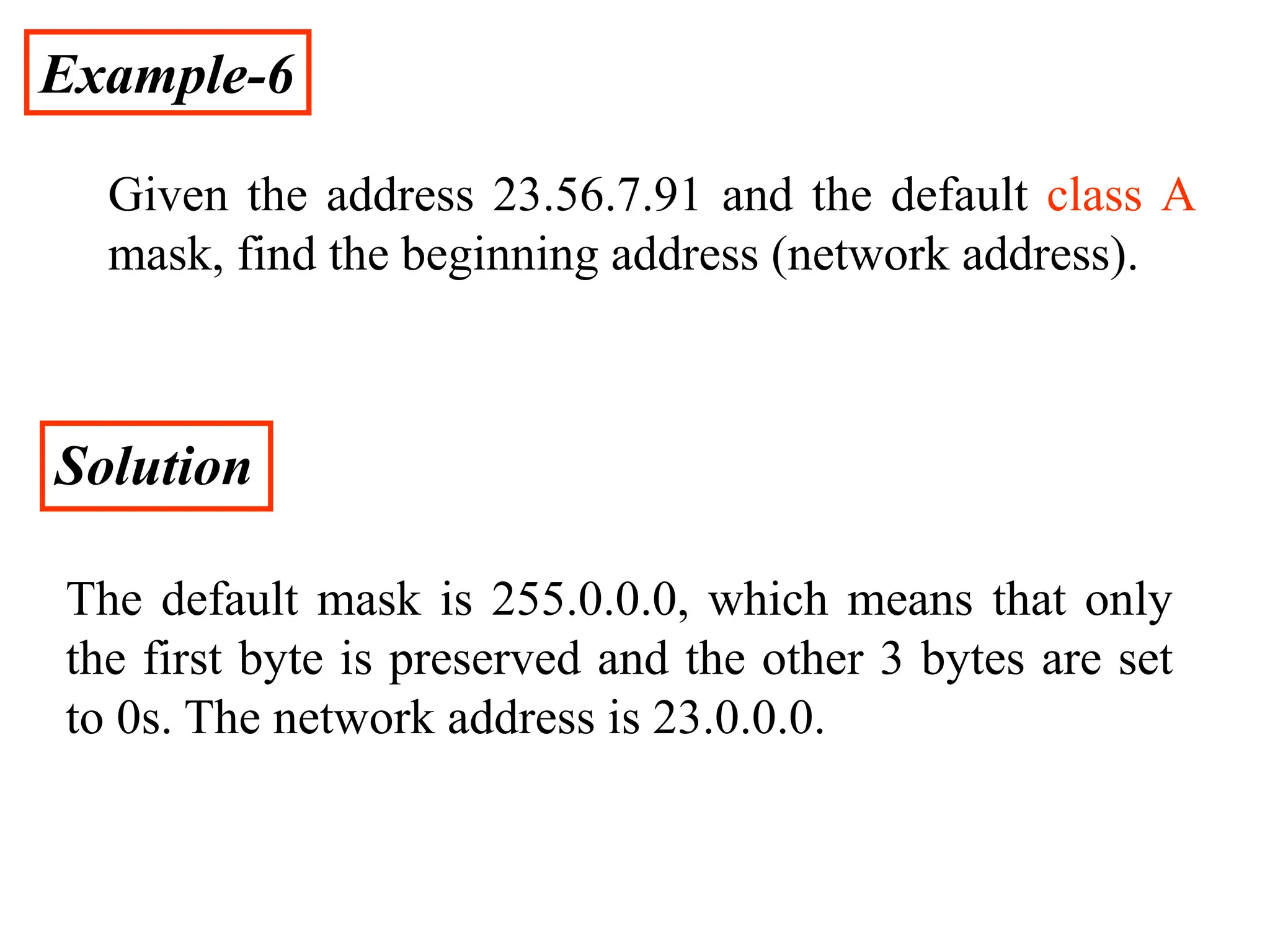 Example-6
Given the address 23.56.7.91 and the default class A
mask, find the beginning address (network address).
Solution
The default mask is 255.0.0.0, which means that only
the first byte is preserved and the other 3 bytes are set
to 0s. The network address is 23.0.0.0.
 