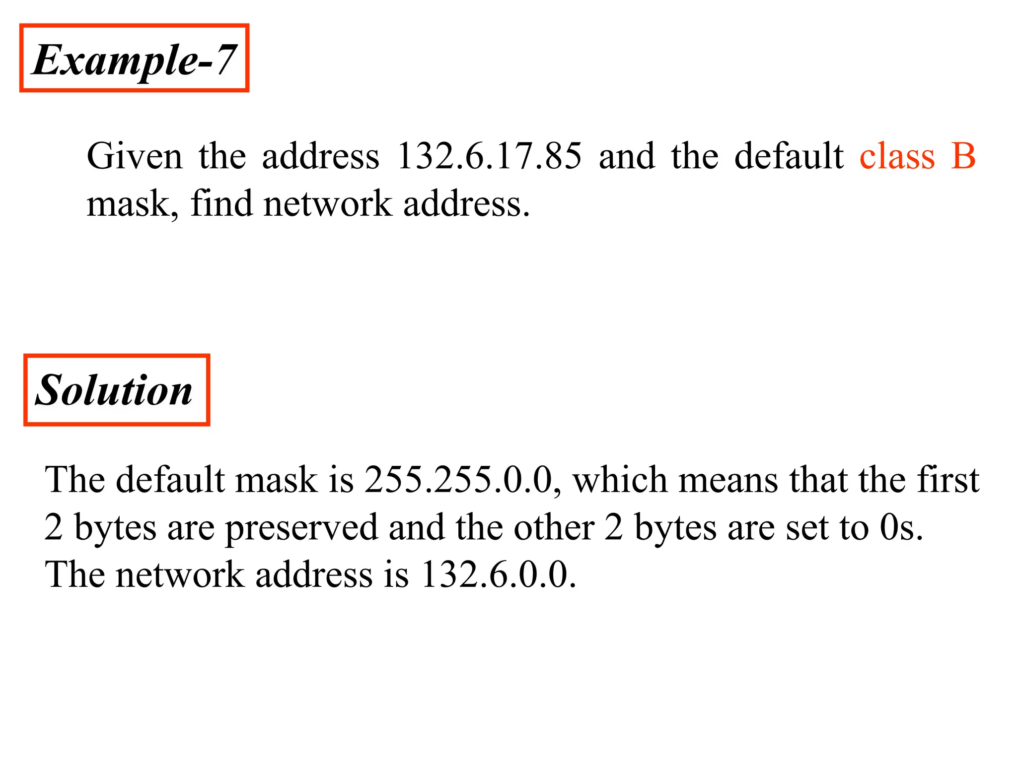 Example-7
Given the address 132.6.17.85 and the default class B
mask, find network address.
Solution
The default mask is 255.255.0.0, which means that the first
2 bytes are preserved and the other 2 bytes are set to 0s.
The network address is 132.6.0.0.
 