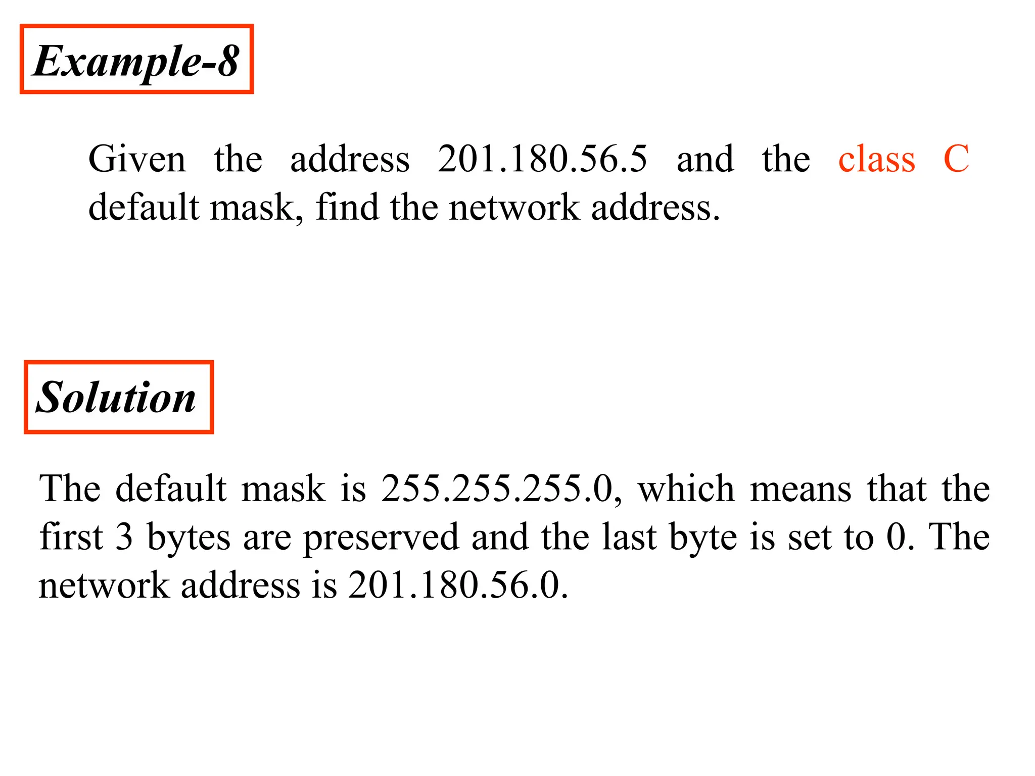 Example-8
Given the address 201.180.56.5 and the class C
default mask, find the network address.
Solution
The default mask is 255.255.255.0, which means that the
first 3 bytes are preserved and the last byte is set to 0. The
network address is 201.180.56.0.
 