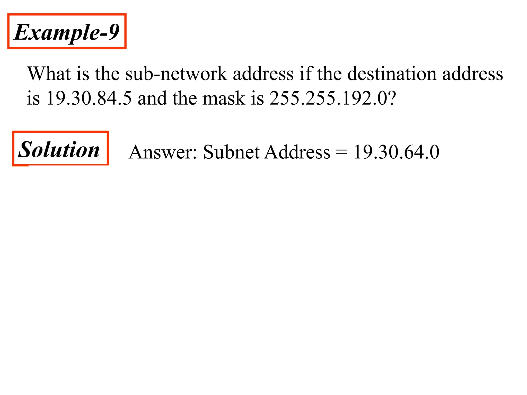 Example-9
What is the sub-network address if the destination address
is 19.30.84.5 and the mask is 255.255.192.0?
Solution Answer: Subnet Address = 19.30.64.0
 
