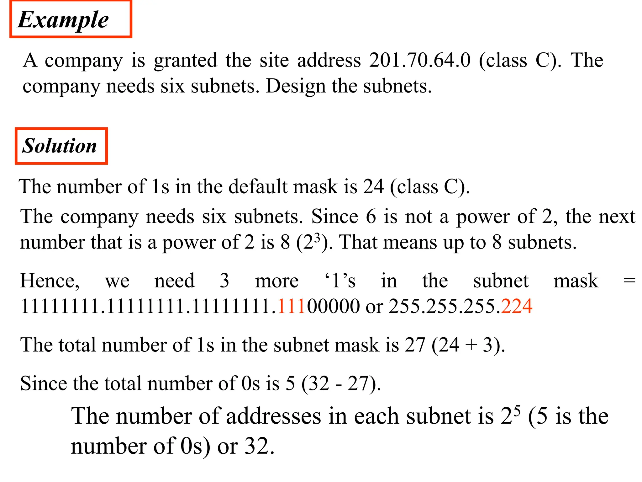 Example
A company is granted the site address 201.70.64.0 (class C). The
company needs six subnets. Design the subnets.
Solution
The number of 1s in the default mask is 24 (class C).
The company needs six subnets. Since 6 is not a power of 2, the next
number that is a power of 2 is 8 (23). That means up to 8 subnets.
Hence, we need 3 more ‘1’s in the subnet mask =
11111111.11111111.11111111.11100000 or 255.255.255.224
The total number of 1s in the subnet mask is 27 (24 + 3).
Since the total number of 0s is 5 (32 - 27).
The number of addresses in each subnet is 25 (5 is the
number of 0s) or 32.
 