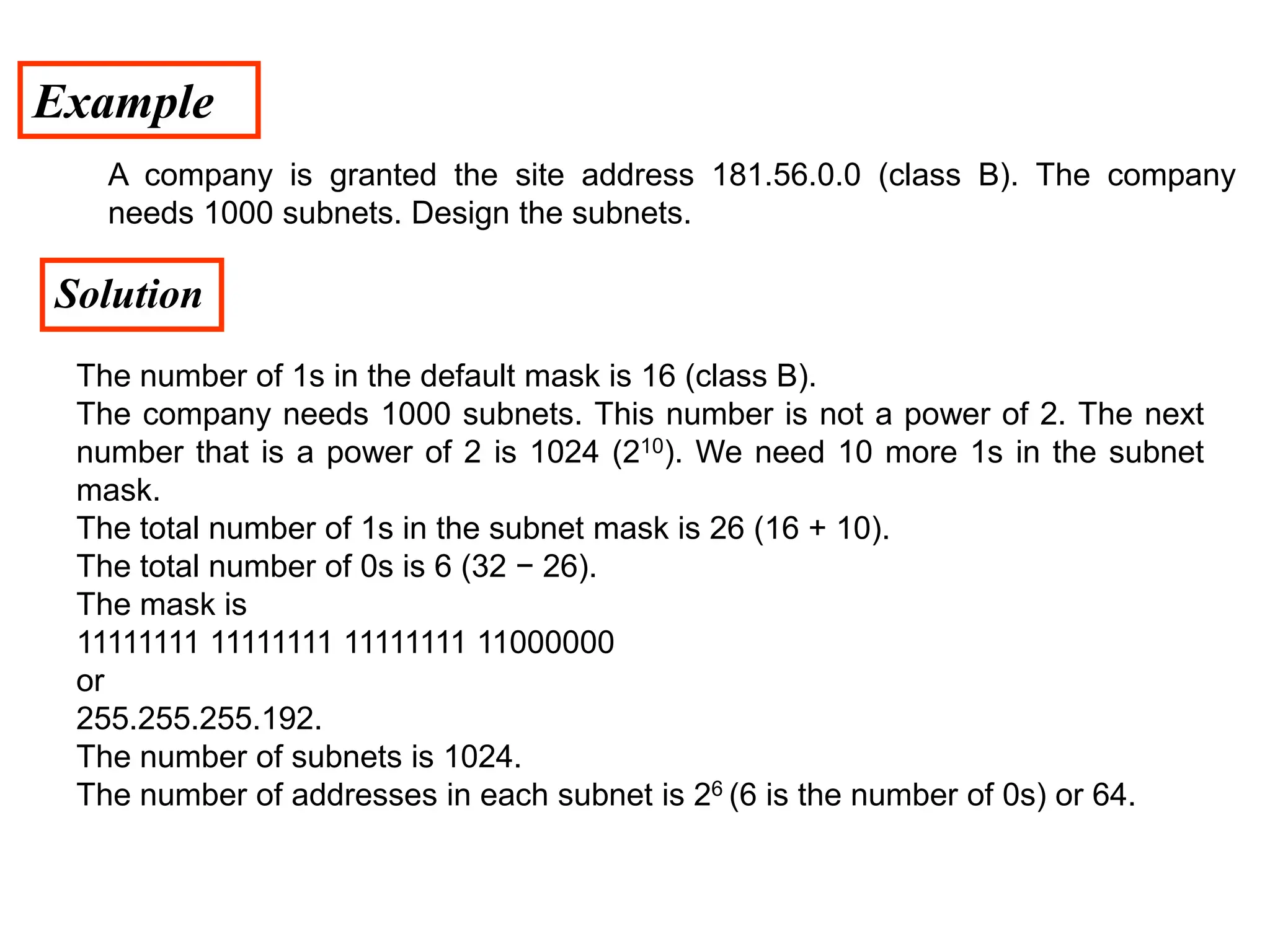 Example
Solution
A company is granted the site address 181.56.0.0 (class B). The company
needs 1000 subnets. Design the subnets.
The number of 1s in the default mask is 16 (class B).
The company needs 1000 subnets. This number is not a power of 2. The next
number that is a power of 2 is 1024 (210). We need 10 more 1s in the subnet
mask.
The total number of 1s in the subnet mask is 26 (16 + 10).
The total number of 0s is 6 (32 − 26).
The mask is
11111111 11111111 11111111 11000000
or
255.255.255.192.
The number of subnets is 1024.
The number of addresses in each subnet is 26 (6 is the number of 0s) or 64.
 