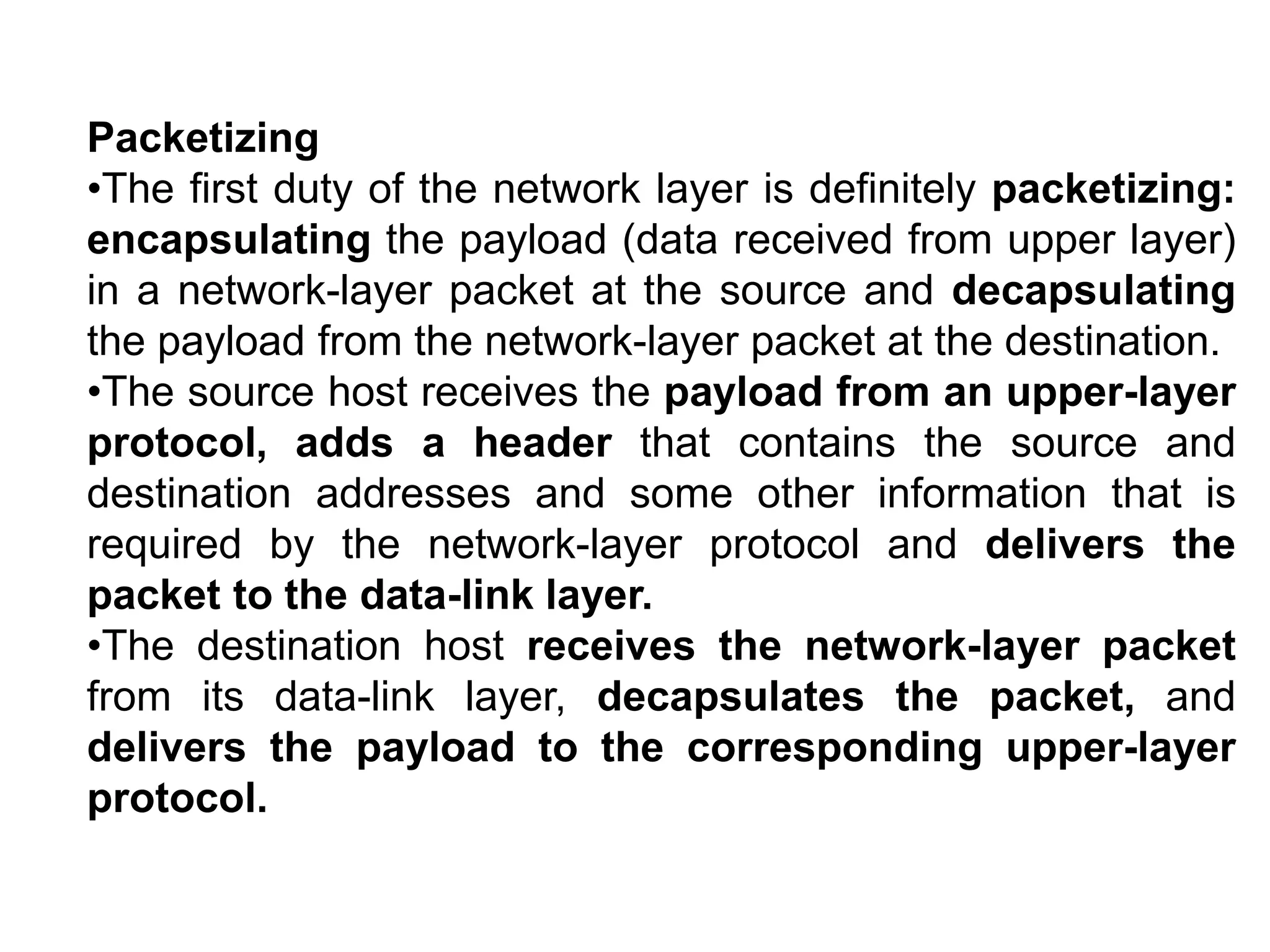 Packetizing
•The first duty of the network layer is definitely packetizing:
encapsulating the payload (data received from upper layer)
in a network-layer packet at the source and decapsulating
the payload from the network-layer packet at the destination.
•The source host receives the payload from an upper-layer
protocol, adds a header that contains the source and
destination addresses and some other information that is
required by the network-layer protocol and delivers the
packet to the data-link layer.
•The destination host receives the network-layer packet
from its data-link layer, decapsulates the packet, and
delivers the payload to the corresponding upper-layer
protocol.
 