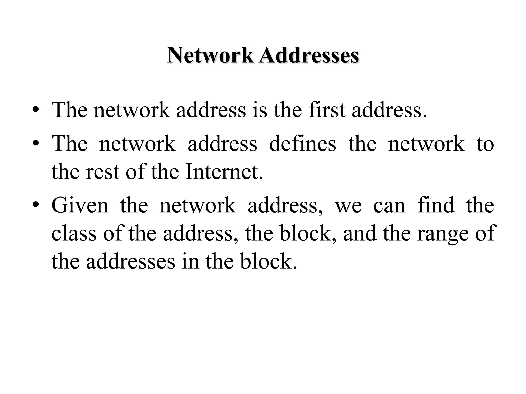 Network Addresses
• The network address is the first address.
• The network address defines the network to
the rest of the Internet.
• Given the network address, we can find the
class of the address, the block, and the range of
the addresses in the block.
 