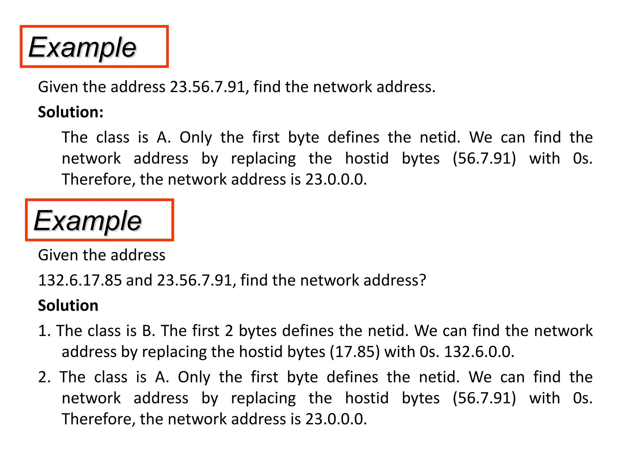Given the address 23.56.7.91, find the network address.
Solution:
The class is A. Only the first byte defines the netid. We can find the
network address by replacing the hostid bytes (56.7.91) with 0s.
Therefore, the network address is 23.0.0.0.
Given the address
132.6.17.85 and 23.56.7.91, find the network address?
Solution
1. The class is B. The first 2 bytes defines the netid. We can find the network
address by replacing the hostid bytes (17.85) with 0s. 132.6.0.0.
2. The class is A. Only the first byte defines the netid. We can find the
network address by replacing the hostid bytes (56.7.91) with 0s.
Therefore, the network address is 23.0.0.0.
Example
Example
 