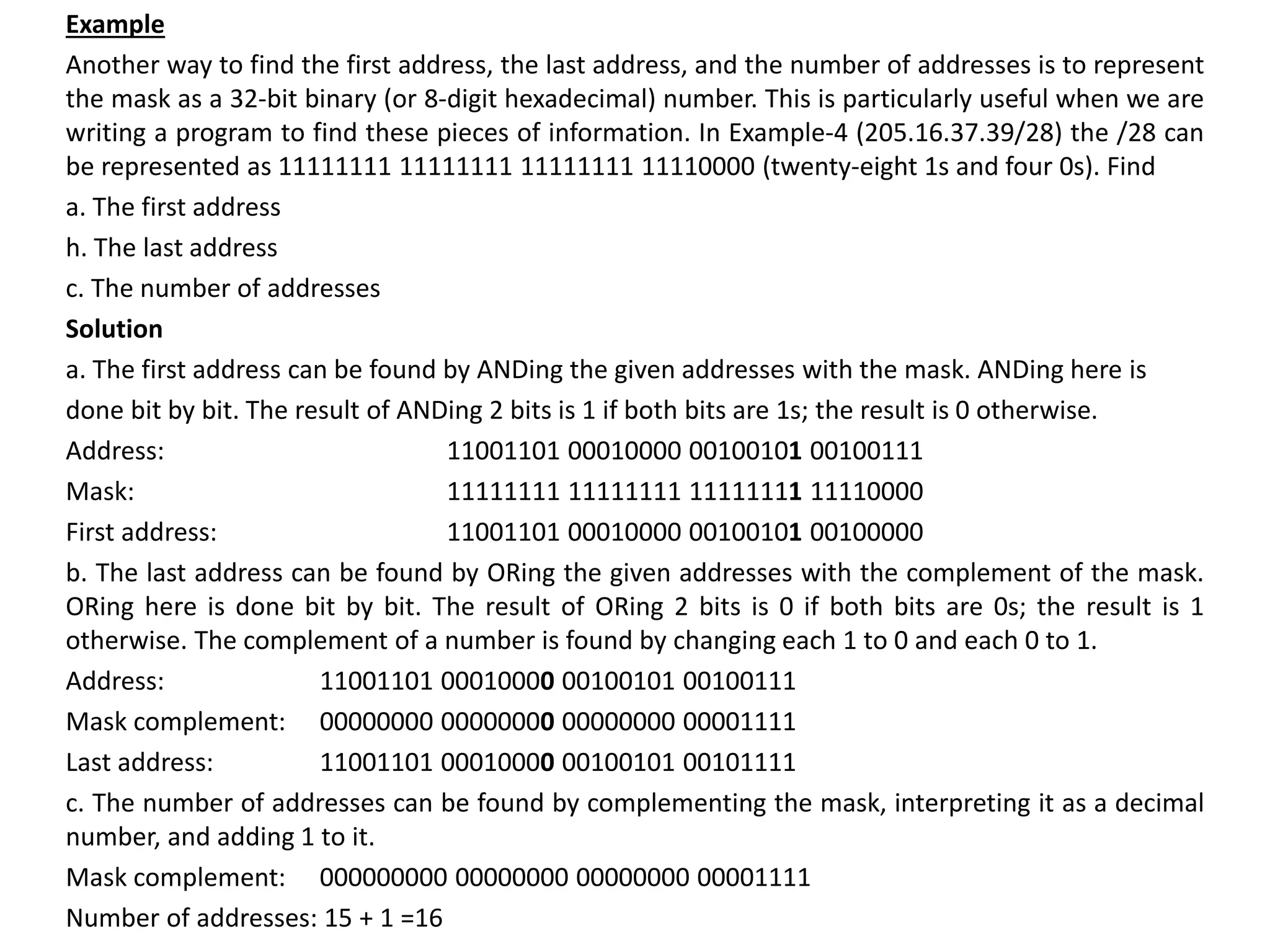 Example
Another way to find the first address, the last address, and the number of addresses is to represent
the mask as a 32-bit binary (or 8-digit hexadecimal) number. This is particularly useful when we are
writing a program to find these pieces of information. In Example-4 (205.16.37.39/28) the /28 can
be represented as 11111111 11111111 11111111 11110000 (twenty-eight 1s and four 0s). Find
a. The first address
h. The last address
c. The number of addresses
Solution
a. The first address can be found by ANDing the given addresses with the mask. ANDing here is
done bit by bit. The result of ANDing 2 bits is 1 if both bits are 1s; the result is 0 otherwise.
Address: 11001101 00010000 00100101 00100111
Mask: 11111111 11111111 11111111 11110000
First address: 11001101 00010000 00100101 00100000
b. The last address can be found by ORing the given addresses with the complement of the mask.
ORing here is done bit by bit. The result of ORing 2 bits is 0 if both bits are 0s; the result is 1
otherwise. The complement of a number is found by changing each 1 to 0 and each 0 to 1.
Address: 11001101 00010000 00100101 00100111
Mask complement: 00000000 00000000 00000000 00001111
Last address: 11001101 00010000 00100101 00101111
c. The number of addresses can be found by complementing the mask, interpreting it as a decimal
number, and adding 1 to it.
Mask complement: 000000000 00000000 00000000 00001111
Number of addresses: 15 + 1 =16
 