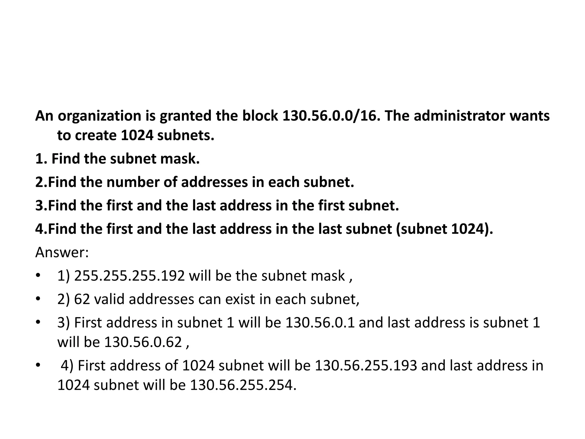 An organization is granted the block 130.56.0.0/16. The administrator wants
to create 1024 subnets.
1. Find the subnet mask.
2.Find the number of addresses in each subnet.
3.Find the first and the last address in the first subnet.
4.Find the first and the last address in the last subnet (subnet 1024).
Answer:
• 1) 255.255.255.192 will be the subnet mask ,
• 2) 62 valid addresses can exist in each subnet,
• 3) First address in subnet 1 will be 130.56.0.1 and last address is subnet 1
will be 130.56.0.62 ,
• 4) First address of 1024 subnet will be 130.56.255.193 and last address in
1024 subnet will be 130.56.255.254.
 