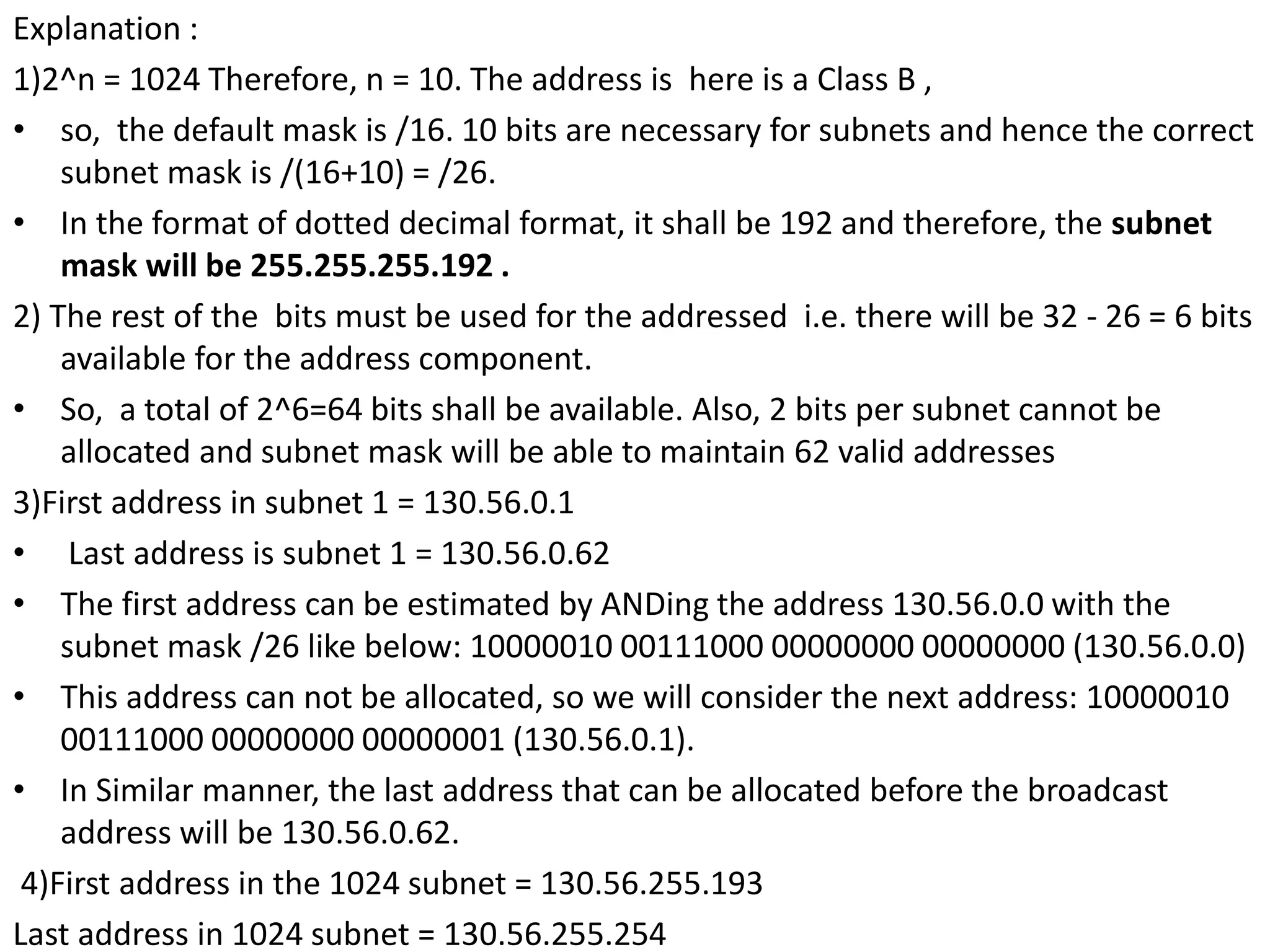 Explanation :
1)2^n = 1024 Therefore, n = 10. The address is here is a Class B ,
• so, the default mask is /16. 10 bits are necessary for subnets and hence the correct
subnet mask is /(16+10) = /26.
• In the format of dotted decimal format, it shall be 192 and therefore, the subnet
mask will be 255.255.255.192 .
2) The rest of the bits must be used for the addressed i.e. there will be 32 - 26 = 6 bits
available for the address component.
• So, a total of 2^6=64 bits shall be available. Also, 2 bits per subnet cannot be
allocated and subnet mask will be able to maintain 62 valid addresses
3)First address in subnet 1 = 130.56.0.1
• Last address is subnet 1 = 130.56.0.62
• The first address can be estimated by ANDing the address 130.56.0.0 with the
subnet mask /26 like below: 10000010 00111000 00000000 00000000 (130.56.0.0)
• This address can not be allocated, so we will consider the next address: 10000010
00111000 00000000 00000001 (130.56.0.1).
• In Similar manner, the last address that can be allocated before the broadcast
address will be 130.56.0.62.
4)First address in the 1024 subnet = 130.56.255.193
Last address in 1024 subnet = 130.56.255.254
 