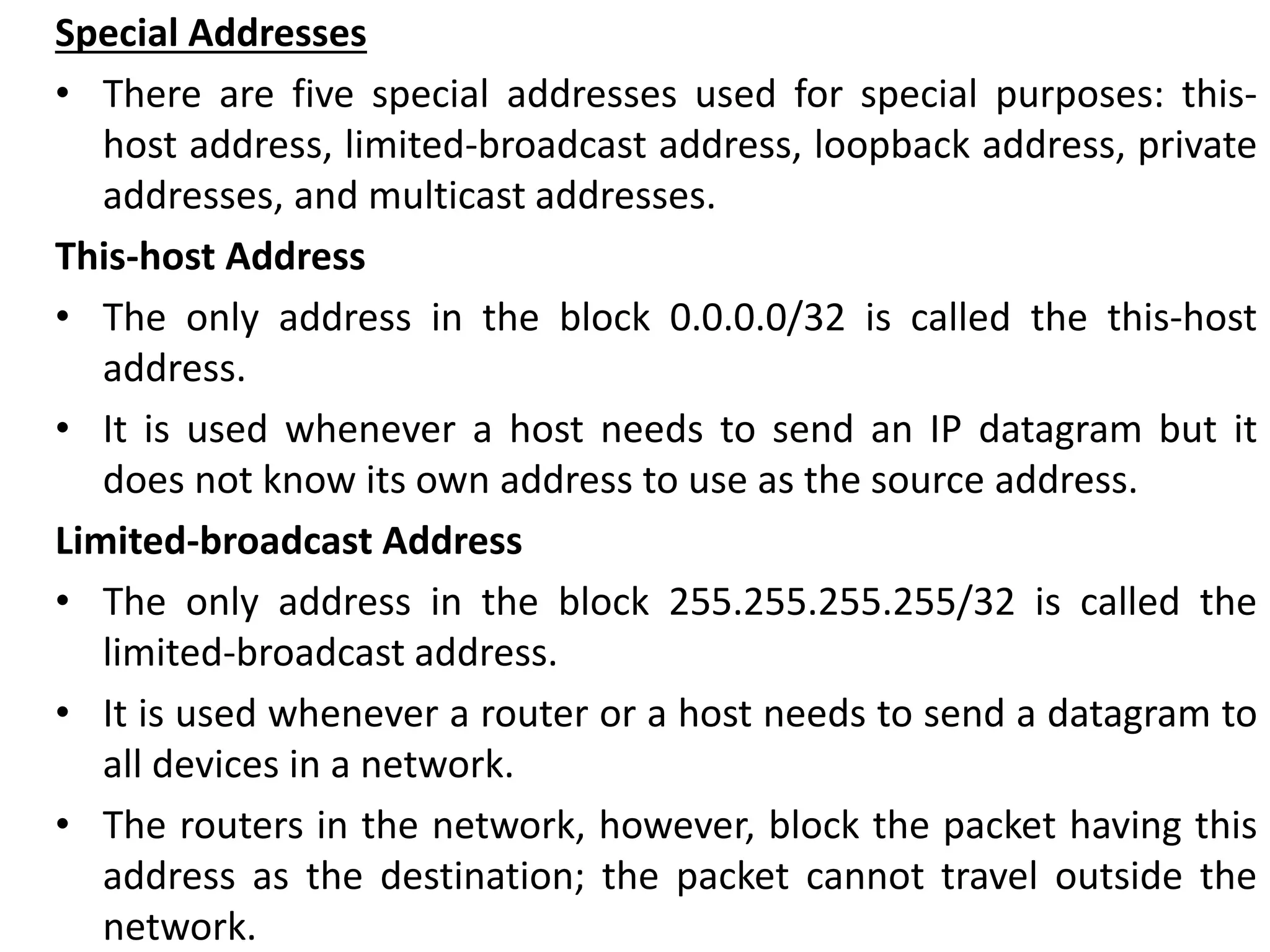 Special Addresses
• There are five special addresses used for special purposes: this-
host address, limited-broadcast address, loopback address, private
addresses, and multicast addresses.
This-host Address
• The only address in the block 0.0.0.0/32 is called the this-host
address.
• It is used whenever a host needs to send an IP datagram but it
does not know its own address to use as the source address.
Limited-broadcast Address
• The only address in the block 255.255.255.255/32 is called the
limited-broadcast address.
• It is used whenever a router or a host needs to send a datagram to
all devices in a network.
• The routers in the network, however, block the packet having this
address as the destination; the packet cannot travel outside the
network.
 