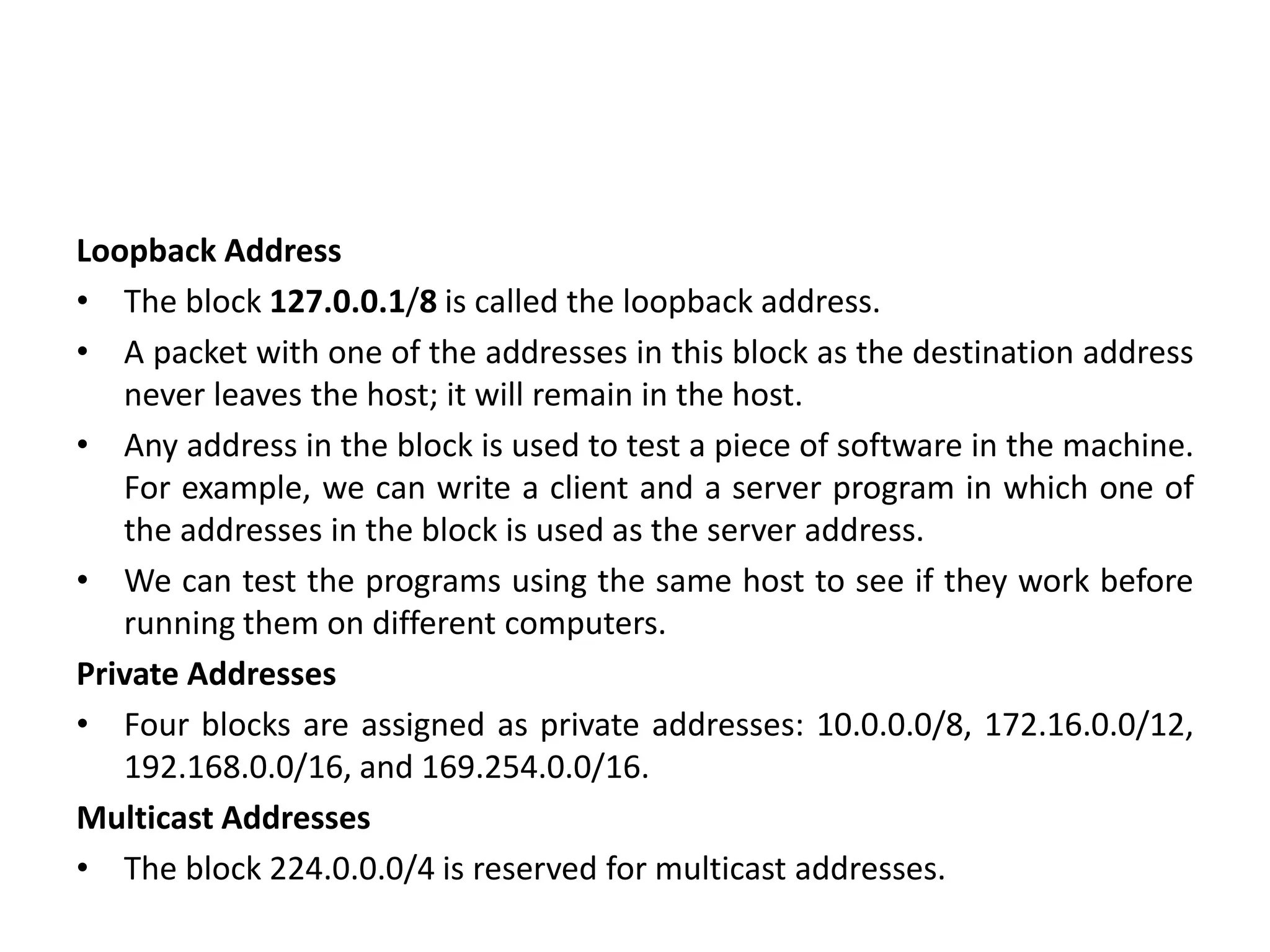 Loopback Address
• The block 127.0.0.1/8 is called the loopback address.
• A packet with one of the addresses in this block as the destination address
never leaves the host; it will remain in the host.
• Any address in the block is used to test a piece of software in the machine.
For example, we can write a client and a server program in which one of
the addresses in the block is used as the server address.
• We can test the programs using the same host to see if they work before
running them on different computers.
Private Addresses
• Four blocks are assigned as private addresses: 10.0.0.0/8, 172.16.0.0/12,
192.168.0.0/16, and 169.254.0.0/16.
Multicast Addresses
• The block 224.0.0.0/4 is reserved for multicast addresses.
 