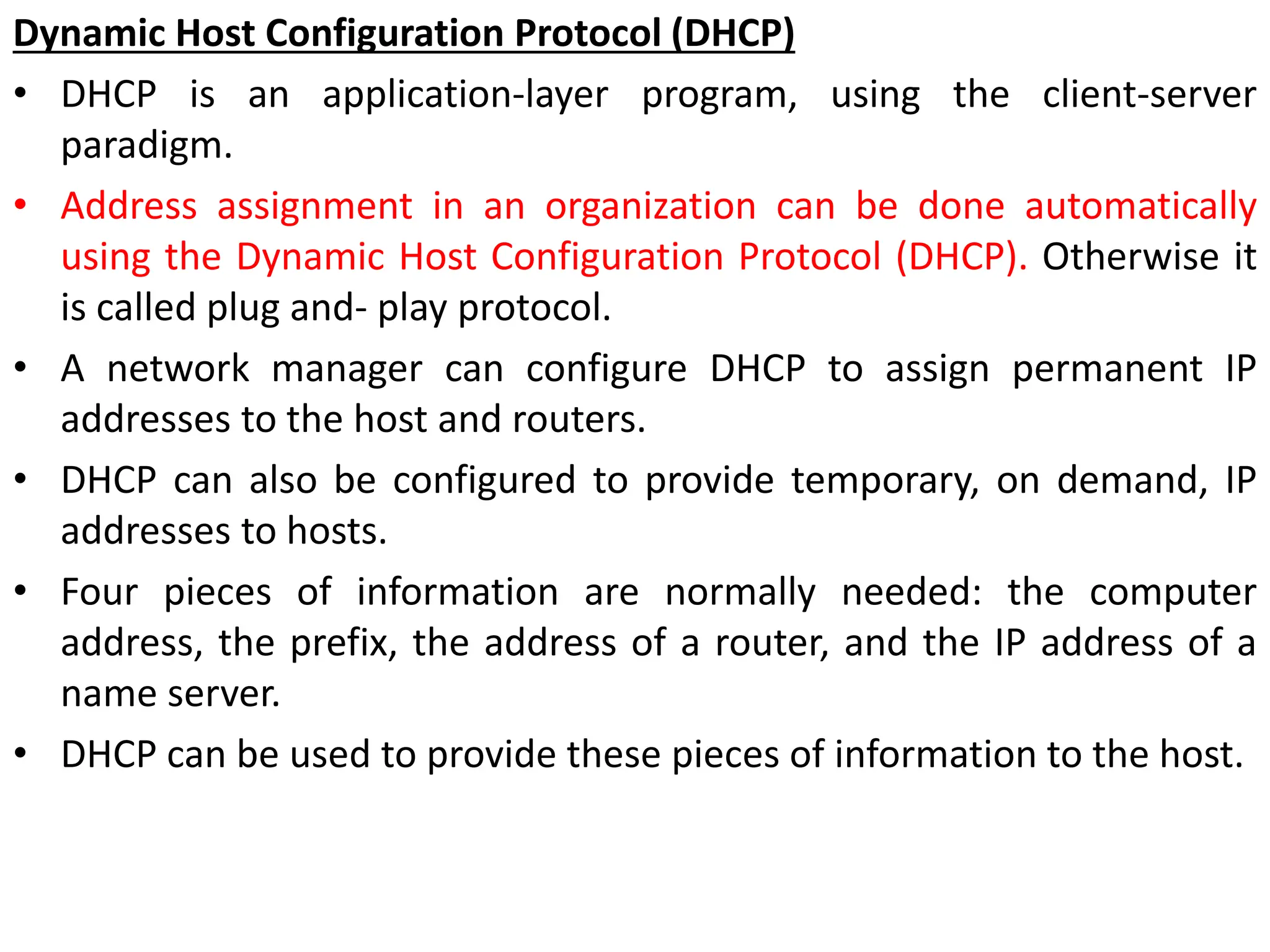 Dynamic Host Configuration Protocol (DHCP)
• DHCP is an application-layer program, using the client-server
paradigm.
• Address assignment in an organization can be done automatically
using the Dynamic Host Configuration Protocol (DHCP). Otherwise it
is called plug and- play protocol.
• A network manager can configure DHCP to assign permanent IP
addresses to the host and routers.
• DHCP can also be configured to provide temporary, on demand, IP
addresses to hosts.
• Four pieces of information are normally needed: the computer
address, the prefix, the address of a router, and the IP address of a
name server.
• DHCP can be used to provide these pieces of information to the host.
 