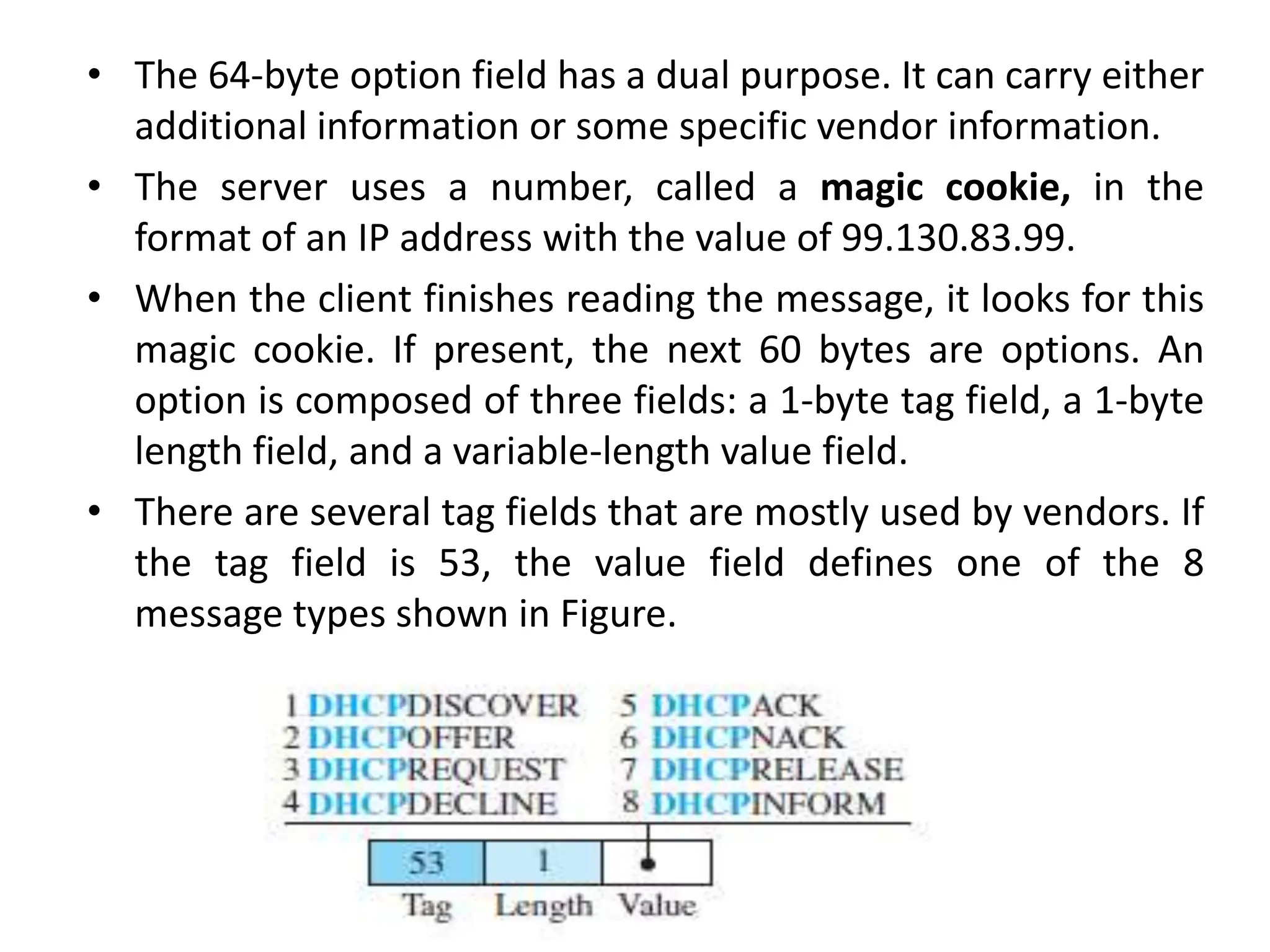 • The 64-byte option field has a dual purpose. It can carry either
additional information or some specific vendor information.
• The server uses a number, called a magic cookie, in the
format of an IP address with the value of 99.130.83.99.
• When the client finishes reading the message, it looks for this
magic cookie. If present, the next 60 bytes are options. An
option is composed of three fields: a 1-byte tag field, a 1-byte
length field, and a variable-length value field.
• There are several tag fields that are mostly used by vendors. If
the tag field is 53, the value field defines one of the 8
message types shown in Figure.
 