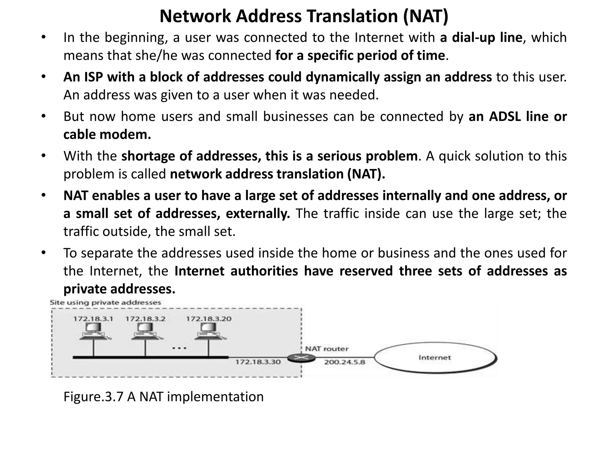 Network Address Translation (NAT)
• In the beginning, a user was connected to the Internet with a dial-up line, which
means that she/he was connected for a specific period of time.
• An ISP with a block of addresses could dynamically assign an address to this user.
An address was given to a user when it was needed.
• But now home users and small businesses can be connected by an ADSL line or
cable modem.
• With the shortage of addresses, this is a serious problem. A quick solution to this
problem is called network address translation (NAT).
• NAT enables a user to have a large set of addresses internally and one address, or
a small set of addresses, externally. The traffic inside can use the large set; the
traffic outside, the small set.
• To separate the addresses used inside the home or business and the ones used for
the Internet, the Internet authorities have reserved three sets of addresses as
private addresses.
Figure.3.7 A NAT implementation
 