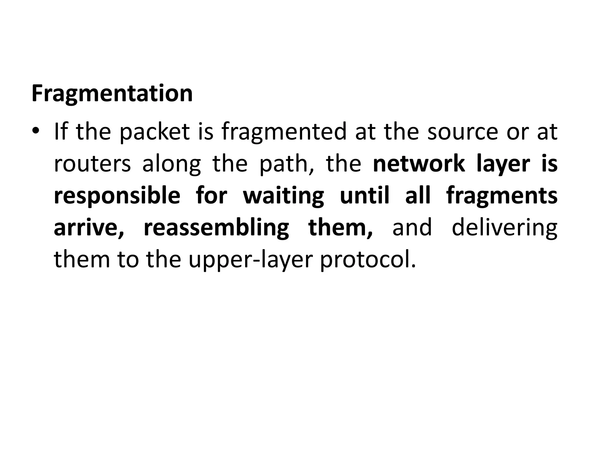 Fragmentation
• If the packet is fragmented at the source or at
routers along the path, the network layer is
responsible for waiting until all fragments
arrive, reassembling them, and delivering
them to the upper-layer protocol.
 
