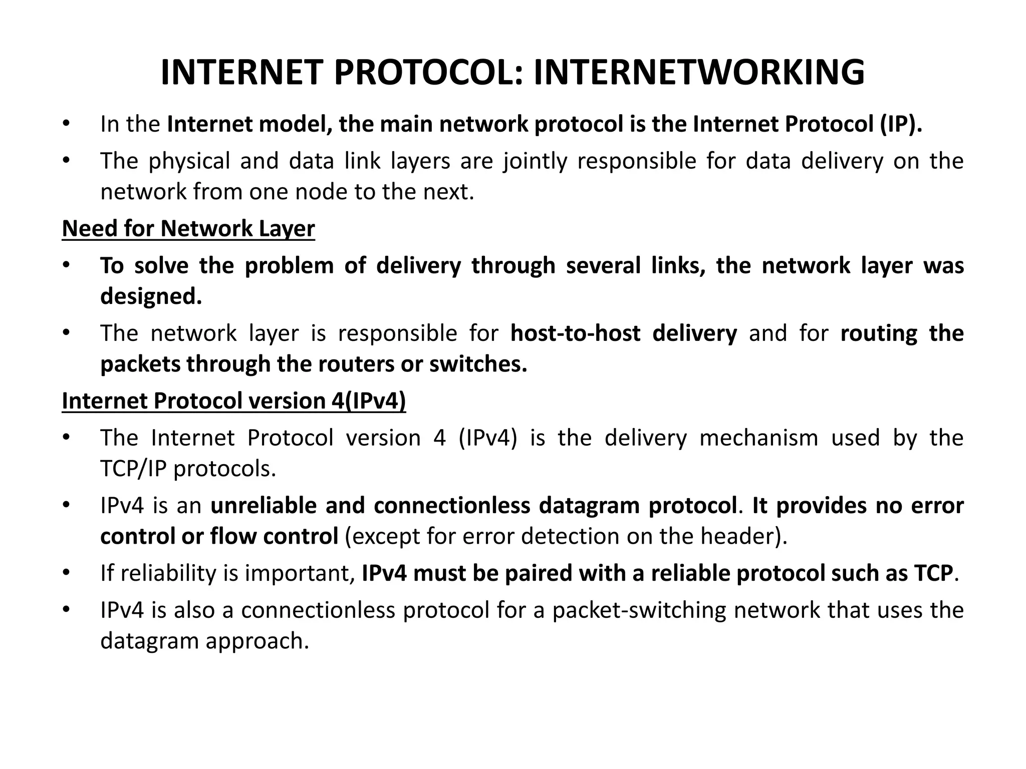 INTERNET PROTOCOL: INTERNETWORKING
• In the Internet model, the main network protocol is the Internet Protocol (IP).
• The physical and data link layers are jointly responsible for data delivery on the
network from one node to the next.
Need for Network Layer
• To solve the problem of delivery through several links, the network layer was
designed.
• The network layer is responsible for host-to-host delivery and for routing the
packets through the routers or switches.
Internet Protocol version 4(IPv4)
• The Internet Protocol version 4 (IPv4) is the delivery mechanism used by the
TCP/IP protocols.
• IPv4 is an unreliable and connectionless datagram protocol. It provides no error
control or flow control (except for error detection on the header).
• If reliability is important, IPv4 must be paired with a reliable protocol such as TCP.
• IPv4 is also a connectionless protocol for a packet-switching network that uses the
datagram approach.
 