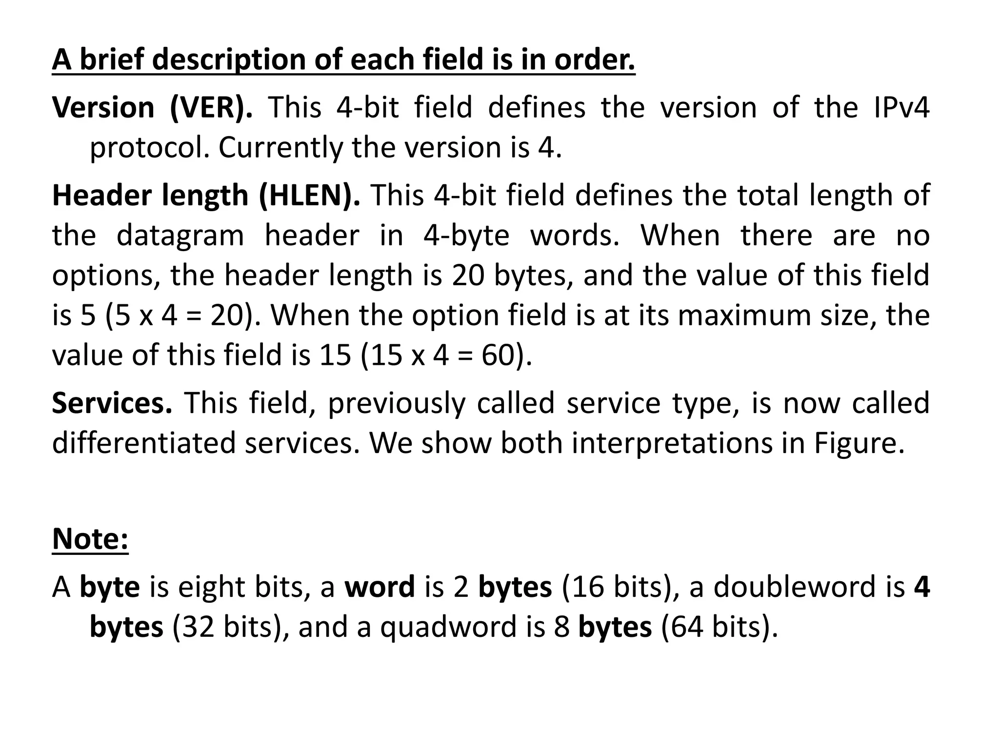 A brief description of each field is in order.
Version (VER). This 4-bit field defines the version of the IPv4
protocol. Currently the version is 4.
Header length (HLEN). This 4-bit field defines the total length of
the datagram header in 4-byte words. When there are no
options, the header length is 20 bytes, and the value of this field
is 5 (5 x 4 = 20). When the option field is at its maximum size, the
value of this field is 15 (15 x 4 = 60).
Services. This field, previously called service type, is now called
differentiated services. We show both interpretations in Figure.
Note:
A byte is eight bits, a word is 2 bytes (16 bits), a doubleword is 4
bytes (32 bits), and a quadword is 8 bytes (64 bits).
 