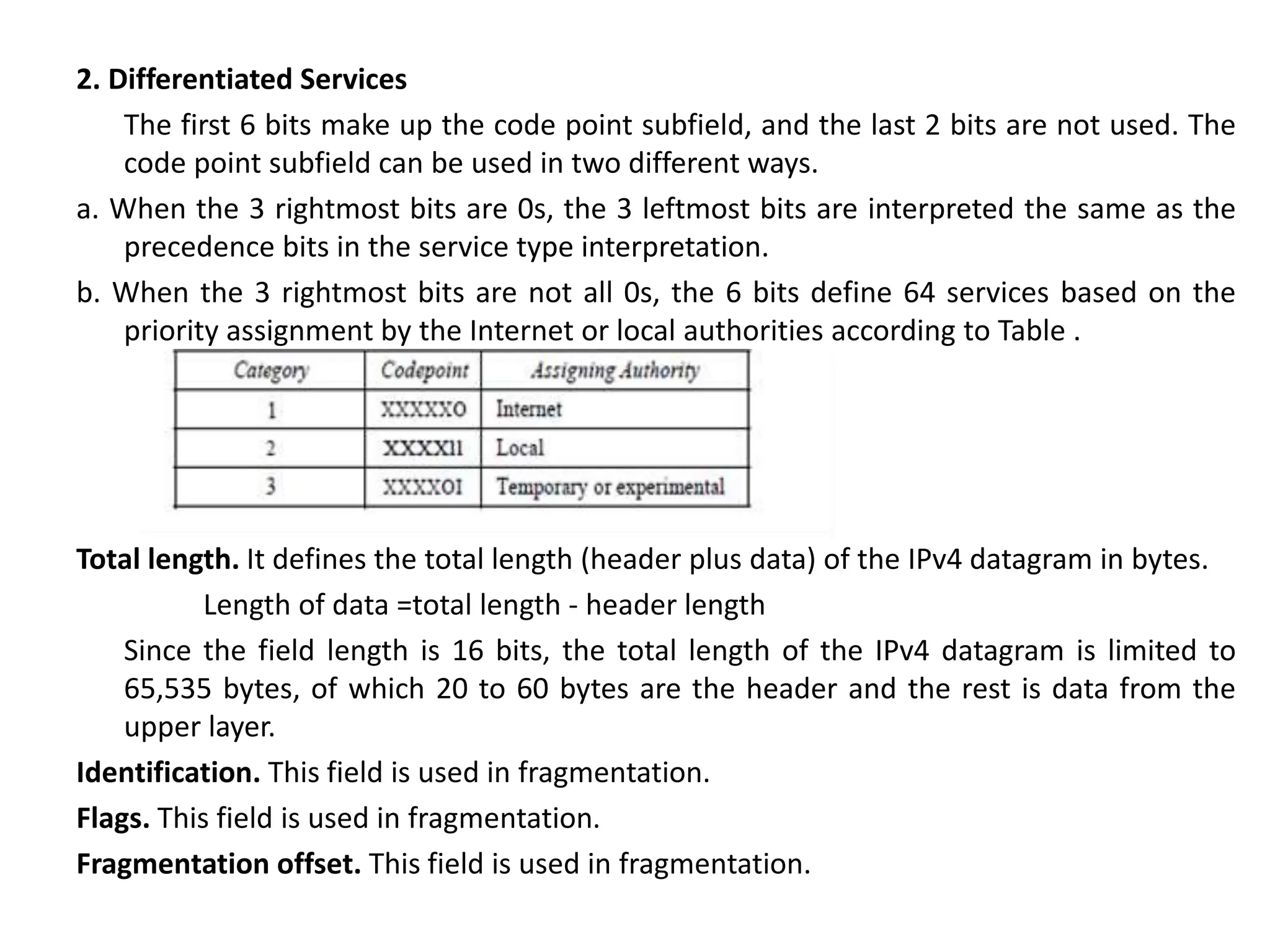 2. Differentiated Services
The first 6 bits make up the code point subfield, and the last 2 bits are not used. The
code point subfield can be used in two different ways.
a. When the 3 rightmost bits are 0s, the 3 leftmost bits are interpreted the same as the
precedence bits in the service type interpretation.
b. When the 3 rightmost bits are not all 0s, the 6 bits define 64 services based on the
priority assignment by the Internet or local authorities according to Table .
Total length. It defines the total length (header plus data) of the IPv4 datagram in bytes.
Length of data =total length - header length
Since the field length is 16 bits, the total length of the IPv4 datagram is limited to
65,535 bytes, of which 20 to 60 bytes are the header and the rest is data from the
upper layer.
Identification. This field is used in fragmentation.
Flags. This field is used in fragmentation.
Fragmentation offset. This field is used in fragmentation.
 