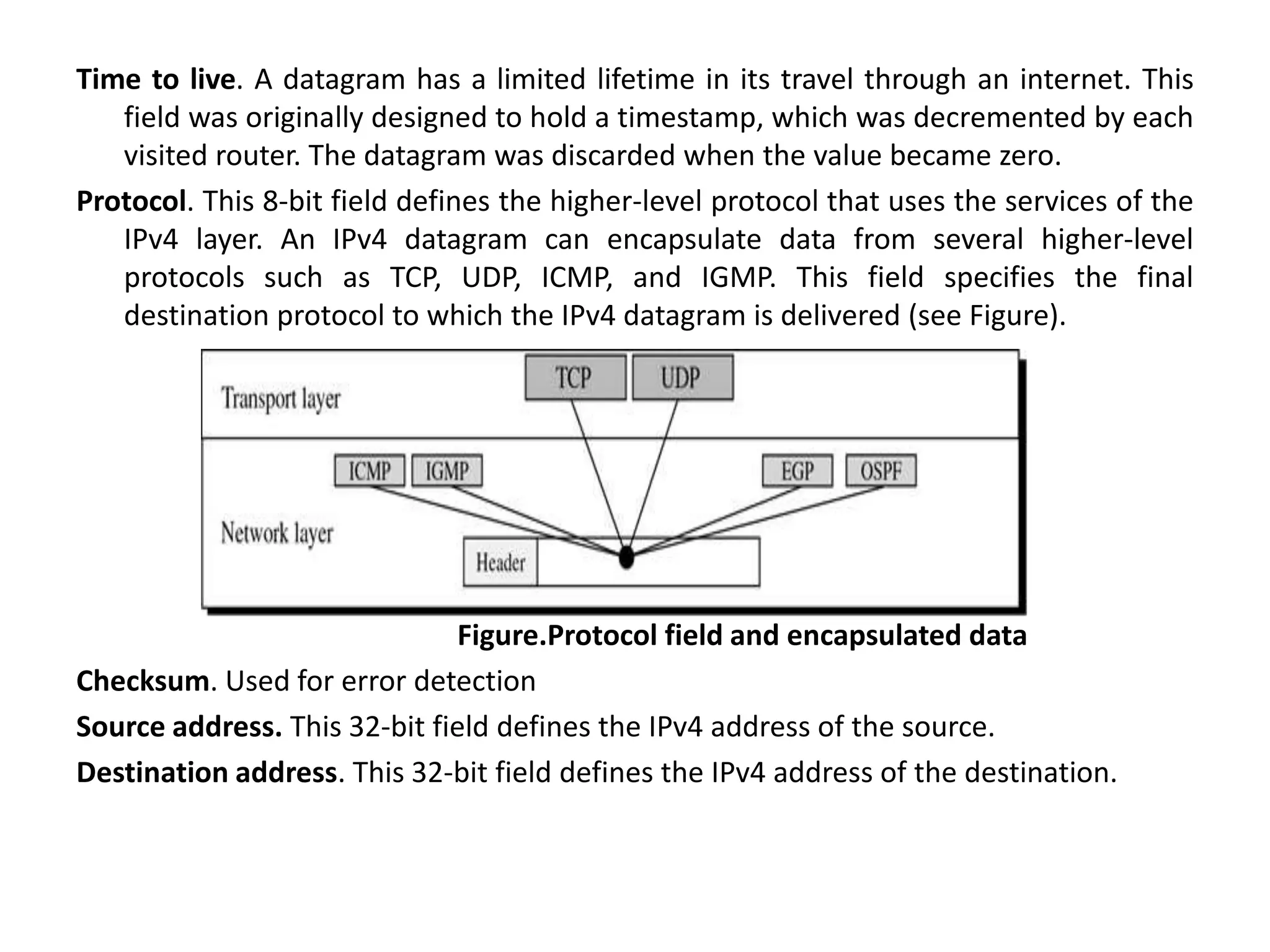 Time to live. A datagram has a limited lifetime in its travel through an internet. This
field was originally designed to hold a timestamp, which was decremented by each
visited router. The datagram was discarded when the value became zero.
Protocol. This 8-bit field defines the higher-level protocol that uses the services of the
IPv4 layer. An IPv4 datagram can encapsulate data from several higher-level
protocols such as TCP, UDP, ICMP, and IGMP. This field specifies the final
destination protocol to which the IPv4 datagram is delivered (see Figure).
Figure.Protocol field and encapsulated data
Checksum. Used for error detection
Source address. This 32-bit field defines the IPv4 address of the source.
Destination address. This 32-bit field defines the IPv4 address of the destination.
 