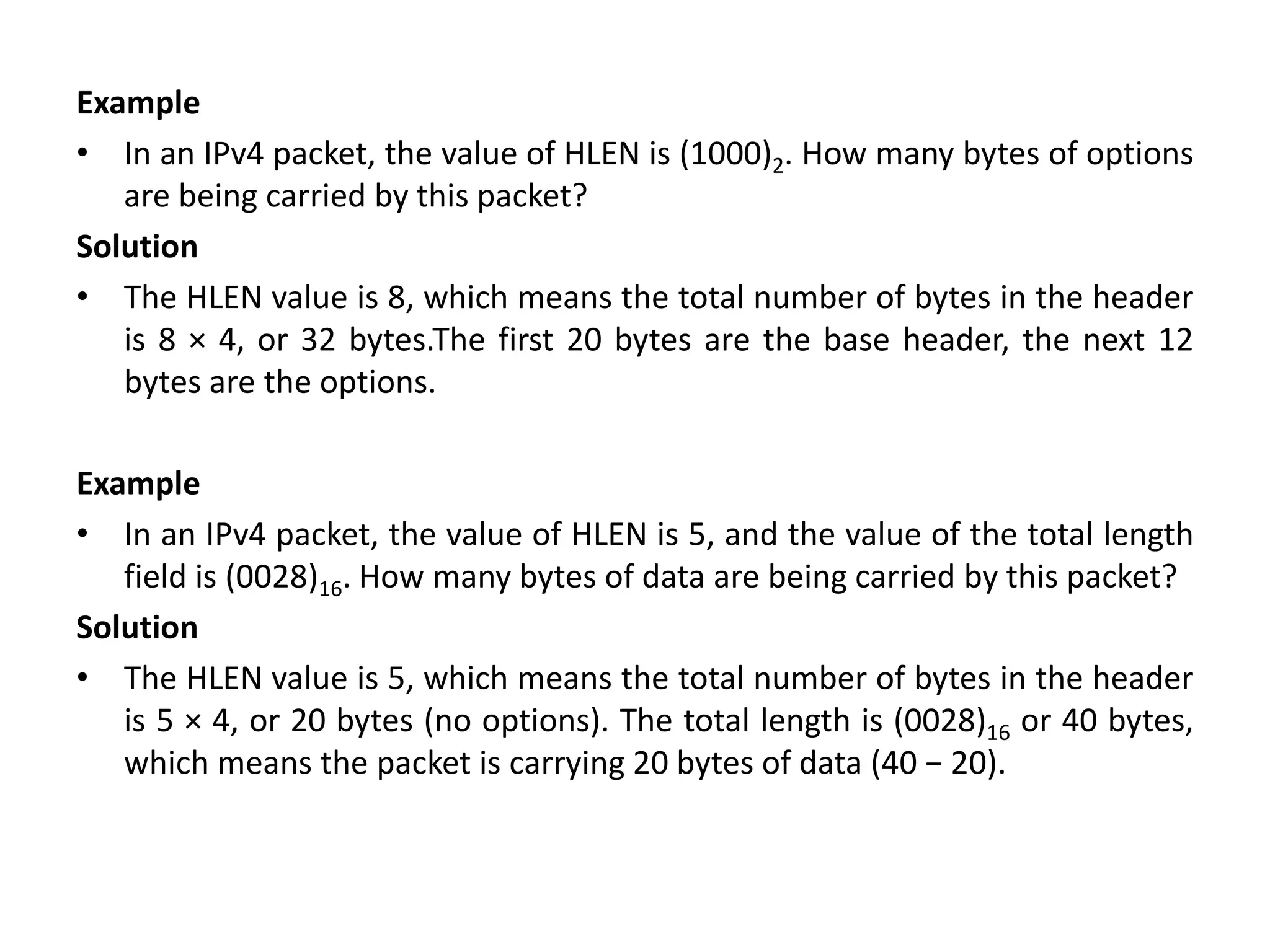 Example
• In an IPv4 packet, the value of HLEN is (1000)2. How many bytes of options
are being carried by this packet?
Solution
• The HLEN value is 8, which means the total number of bytes in the header
is 8 × 4, or 32 bytes.The first 20 bytes are the base header, the next 12
bytes are the options.
Example
• In an IPv4 packet, the value of HLEN is 5, and the value of the total length
field is (0028)16. How many bytes of data are being carried by this packet?
Solution
• The HLEN value is 5, which means the total number of bytes in the header
is 5 × 4, or 20 bytes (no options). The total length is (0028)16 or 40 bytes,
which means the packet is carrying 20 bytes of data (40 − 20).
 