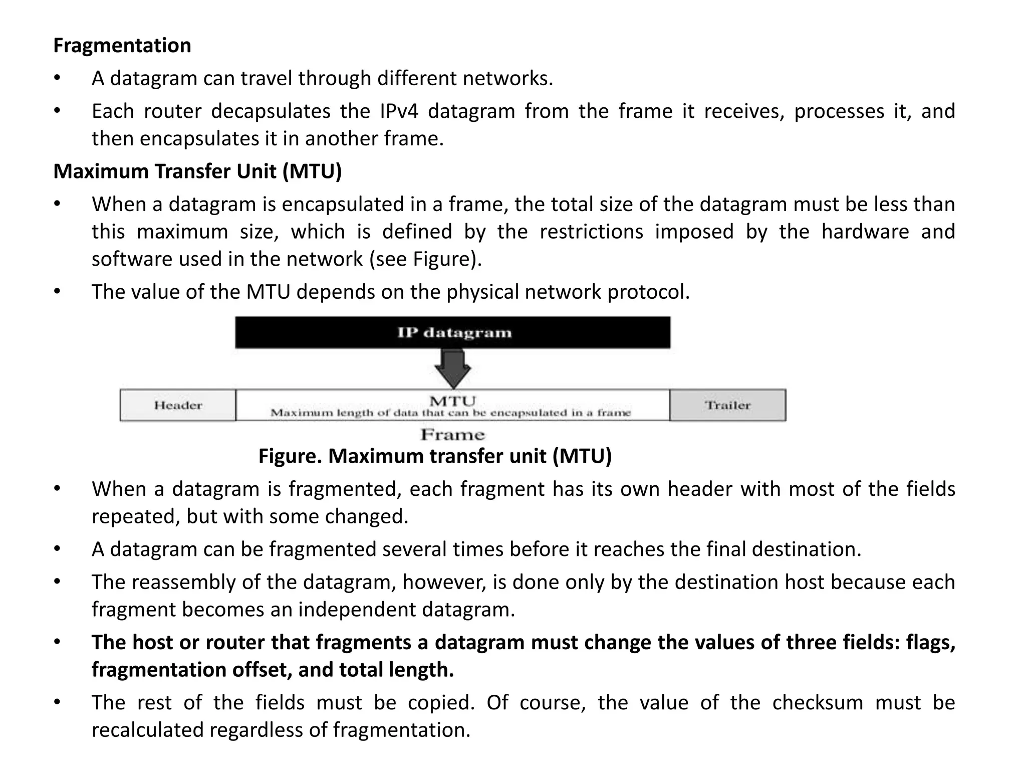 Fragmentation
• A datagram can travel through different networks.
• Each router decapsulates the IPv4 datagram from the frame it receives, processes it, and
then encapsulates it in another frame.
Maximum Transfer Unit (MTU)
• When a datagram is encapsulated in a frame, the total size of the datagram must be less than
this maximum size, which is defined by the restrictions imposed by the hardware and
software used in the network (see Figure).
• The value of the MTU depends on the physical network protocol.
Figure. Maximum transfer unit (MTU)
• When a datagram is fragmented, each fragment has its own header with most of the fields
repeated, but with some changed.
• A datagram can be fragmented several times before it reaches the final destination.
• The reassembly of the datagram, however, is done only by the destination host because each
fragment becomes an independent datagram.
• The host or router that fragments a datagram must change the values of three fields: flags,
fragmentation offset, and total length.
• The rest of the fields must be copied. Of course, the value of the checksum must be
recalculated regardless of fragmentation.
 