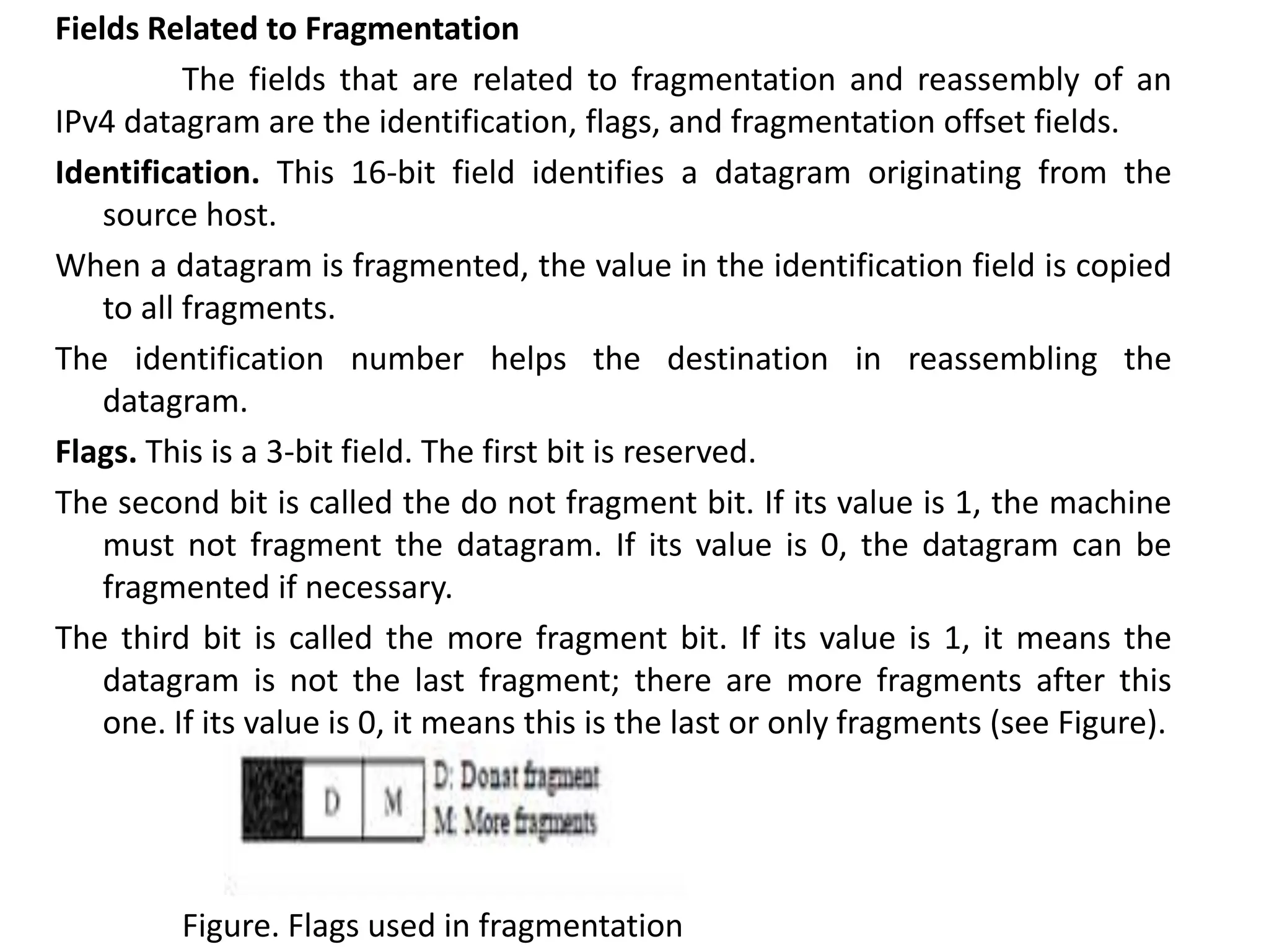 Fields Related to Fragmentation
The fields that are related to fragmentation and reassembly of an
IPv4 datagram are the identification, flags, and fragmentation offset fields.
Identification. This 16-bit field identifies a datagram originating from the
source host.
When a datagram is fragmented, the value in the identification field is copied
to all fragments.
The identification number helps the destination in reassembling the
datagram.
Flags. This is a 3-bit field. The first bit is reserved.
The second bit is called the do not fragment bit. If its value is 1, the machine
must not fragment the datagram. If its value is 0, the datagram can be
fragmented if necessary.
The third bit is called the more fragment bit. If its value is 1, it means the
datagram is not the last fragment; there are more fragments after this
one. If its value is 0, it means this is the last or only fragments (see Figure).
Figure. Flags used in fragmentation
 