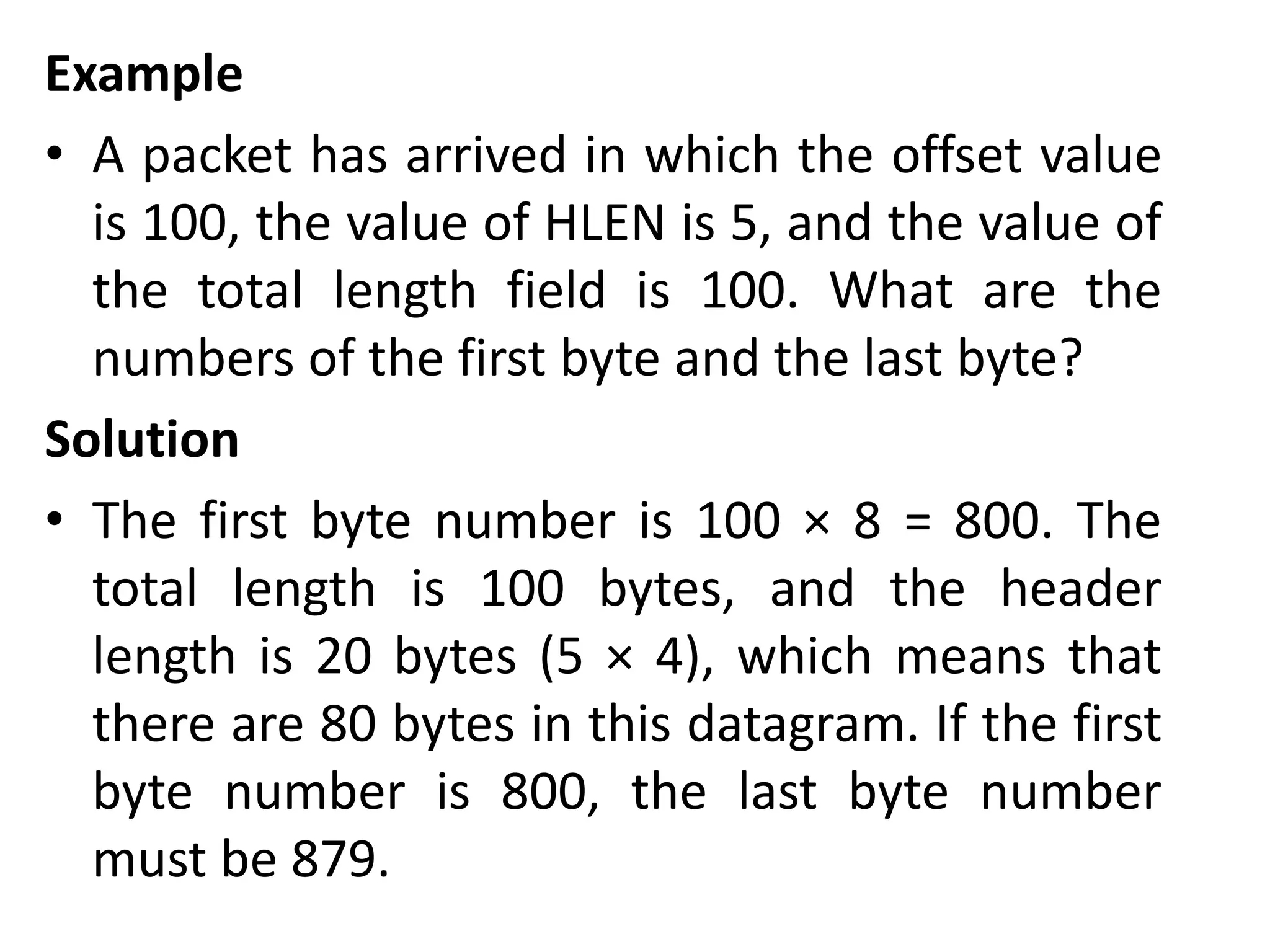 Example
• A packet has arrived in which the offset value
is 100, the value of HLEN is 5, and the value of
the total length field is 100. What are the
numbers of the first byte and the last byte?
Solution
• The first byte number is 100 × 8 = 800. The
total length is 100 bytes, and the header
length is 20 bytes (5 × 4), which means that
there are 80 bytes in this datagram. If the first
byte number is 800, the last byte number
must be 879.
 