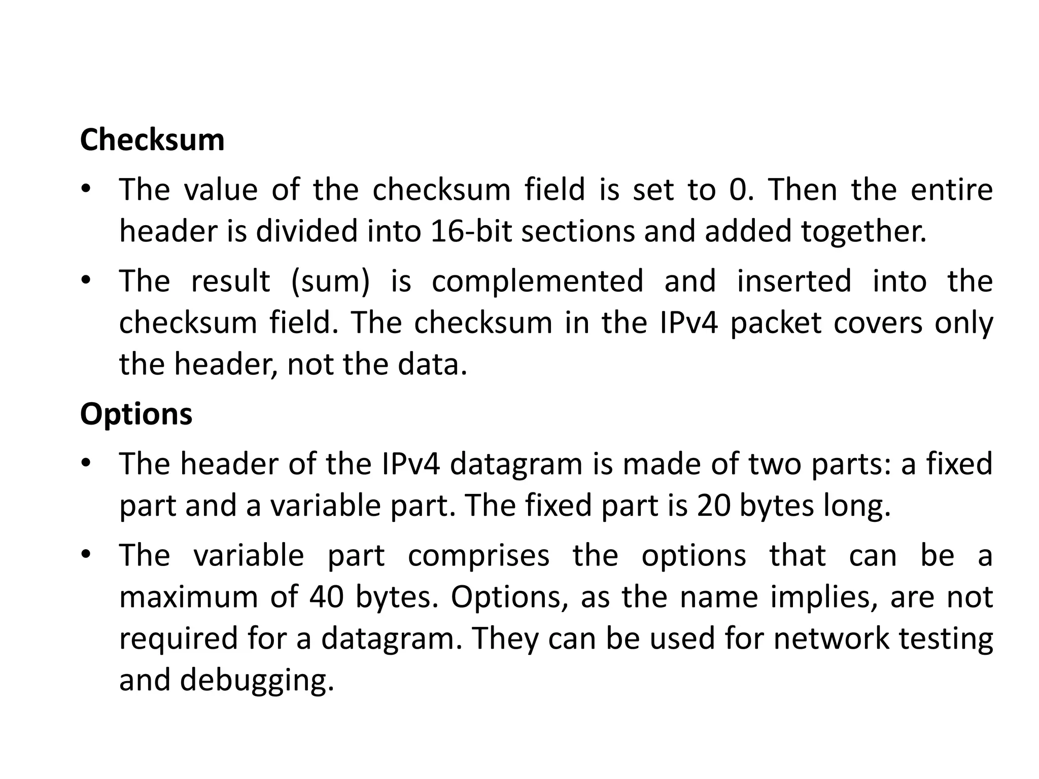 Checksum
• The value of the checksum field is set to 0. Then the entire
header is divided into 16-bit sections and added together.
• The result (sum) is complemented and inserted into the
checksum field. The checksum in the IPv4 packet covers only
the header, not the data.
Options
• The header of the IPv4 datagram is made of two parts: a fixed
part and a variable part. The fixed part is 20 bytes long.
• The variable part comprises the options that can be a
maximum of 40 bytes. Options, as the name implies, are not
required for a datagram. They can be used for network testing
and debugging.
 