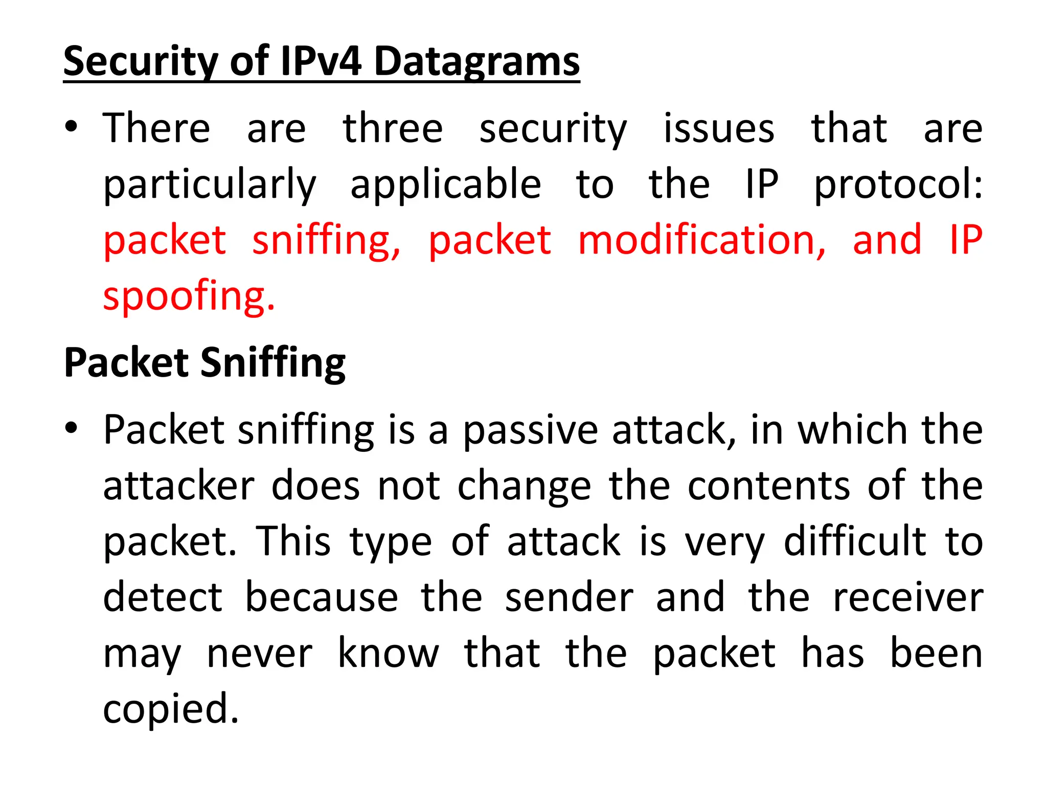 Security of IPv4 Datagrams
• There are three security issues that are
particularly applicable to the IP protocol:
packet sniffing, packet modification, and IP
spoofing.
Packet Sniffing
• Packet sniffing is a passive attack, in which the
attacker does not change the contents of the
packet. This type of attack is very difficult to
detect because the sender and the receiver
may never know that the packet has been
copied.
 