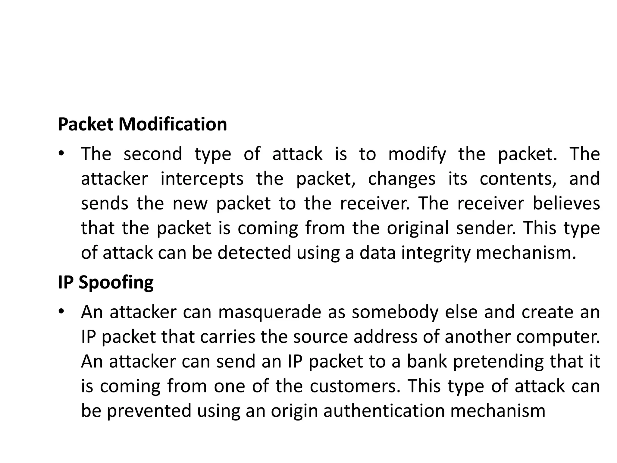 Packet Modification
• The second type of attack is to modify the packet. The
attacker intercepts the packet, changes its contents, and
sends the new packet to the receiver. The receiver believes
that the packet is coming from the original sender. This type
of attack can be detected using a data integrity mechanism.
IP Spoofing
• An attacker can masquerade as somebody else and create an
IP packet that carries the source address of another computer.
An attacker can send an IP packet to a bank pretending that it
is coming from one of the customers. This type of attack can
be prevented using an origin authentication mechanism
 