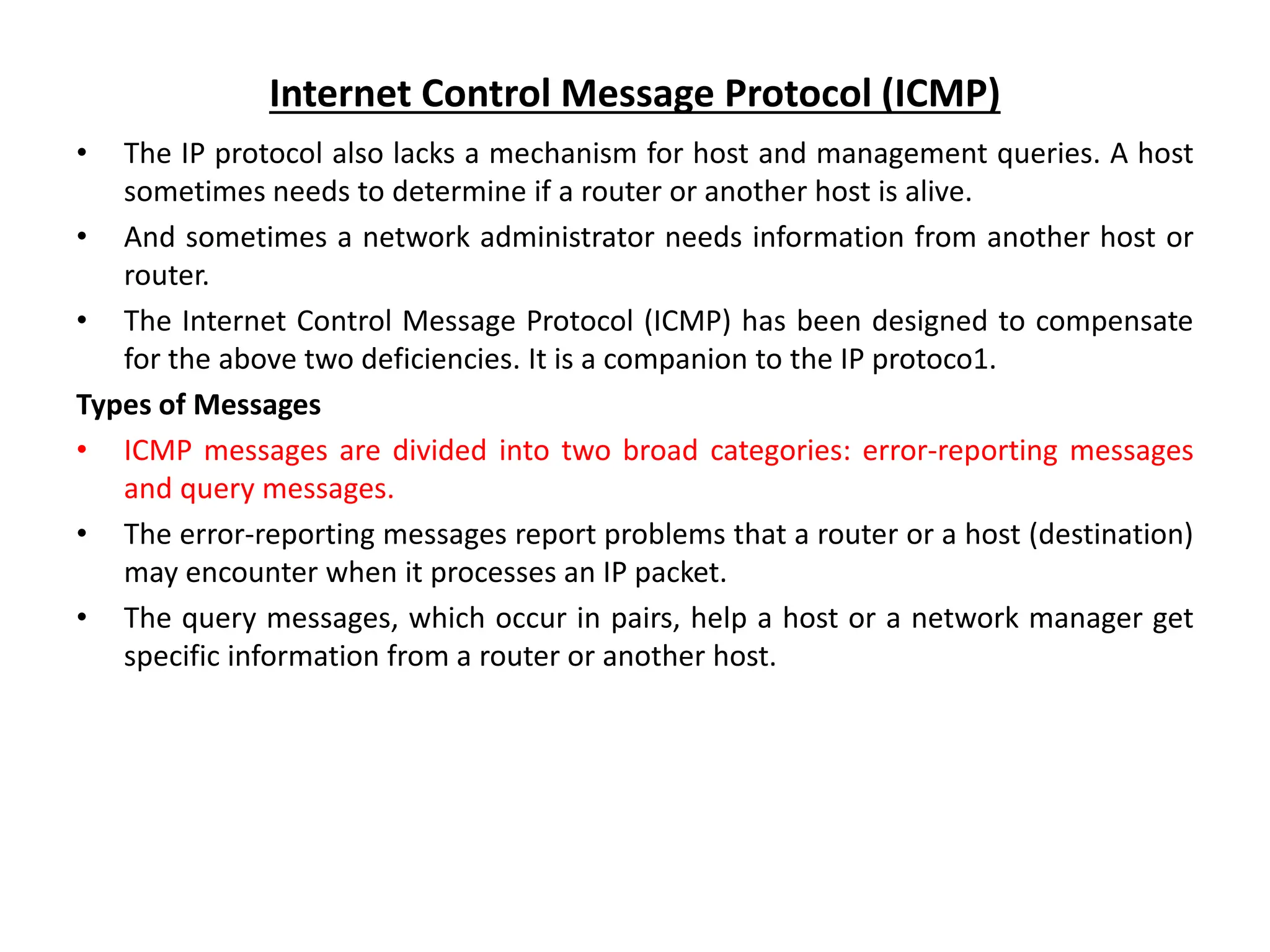 Internet Control Message Protocol (ICMP)
• The IP protocol also lacks a mechanism for host and management queries. A host
sometimes needs to determine if a router or another host is alive.
• And sometimes a network administrator needs information from another host or
router.
• The Internet Control Message Protocol (ICMP) has been designed to compensate
for the above two deficiencies. It is a companion to the IP protoco1.
Types of Messages
• ICMP messages are divided into two broad categories: error-reporting messages
and query messages.
• The error-reporting messages report problems that a router or a host (destination)
may encounter when it processes an IP packet.
• The query messages, which occur in pairs, help a host or a network manager get
specific information from a router or another host.
 