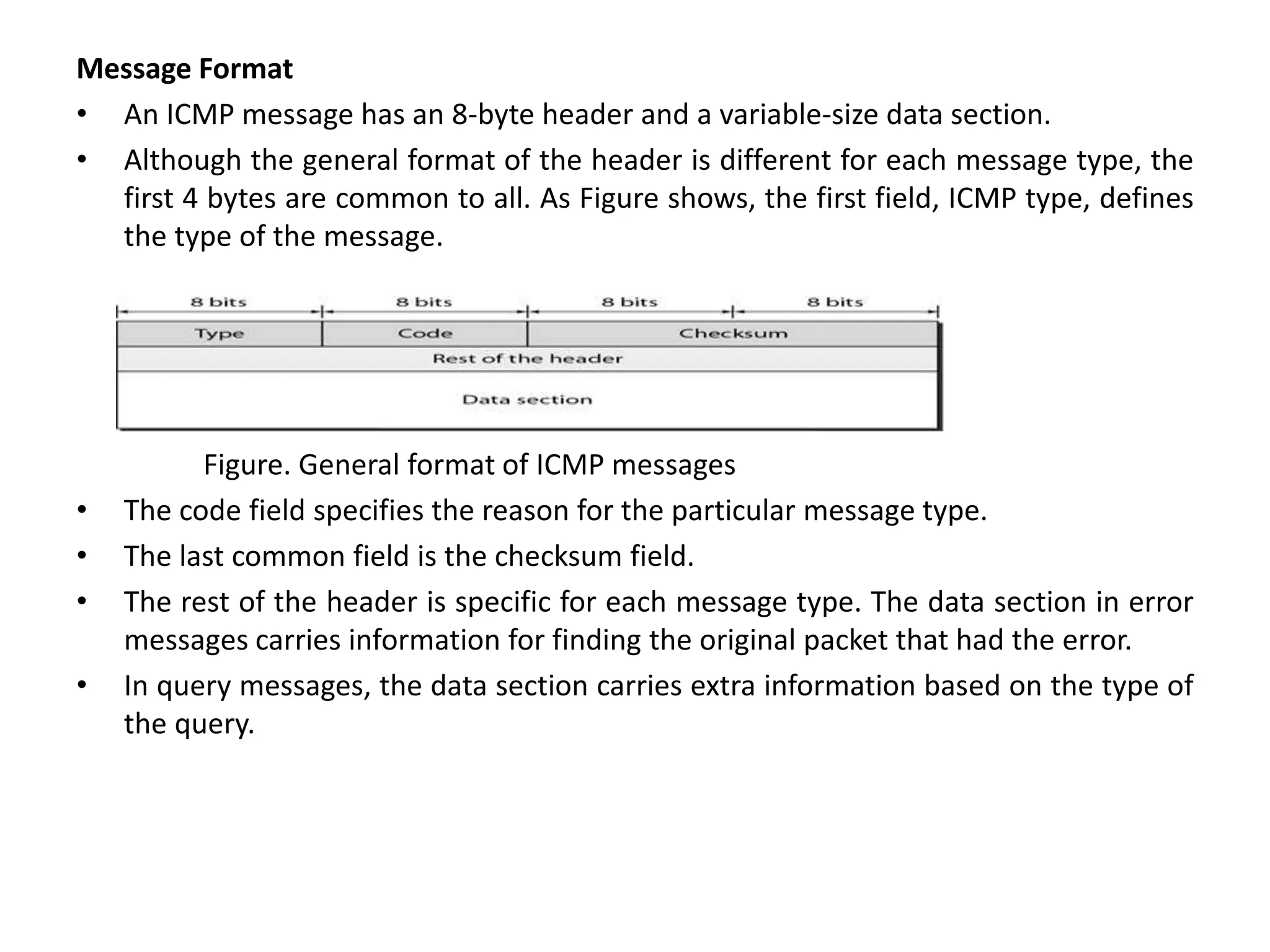 Message Format
• An ICMP message has an 8-byte header and a variable-size data section.
• Although the general format of the header is different for each message type, the
first 4 bytes are common to all. As Figure shows, the first field, ICMP type, defines
the type of the message.
Figure. General format of ICMP messages
• The code field specifies the reason for the particular message type.
• The last common field is the checksum field.
• The rest of the header is specific for each message type. The data section in error
messages carries information for finding the original packet that had the error.
• In query messages, the data section carries extra information based on the type of
the query.
 
