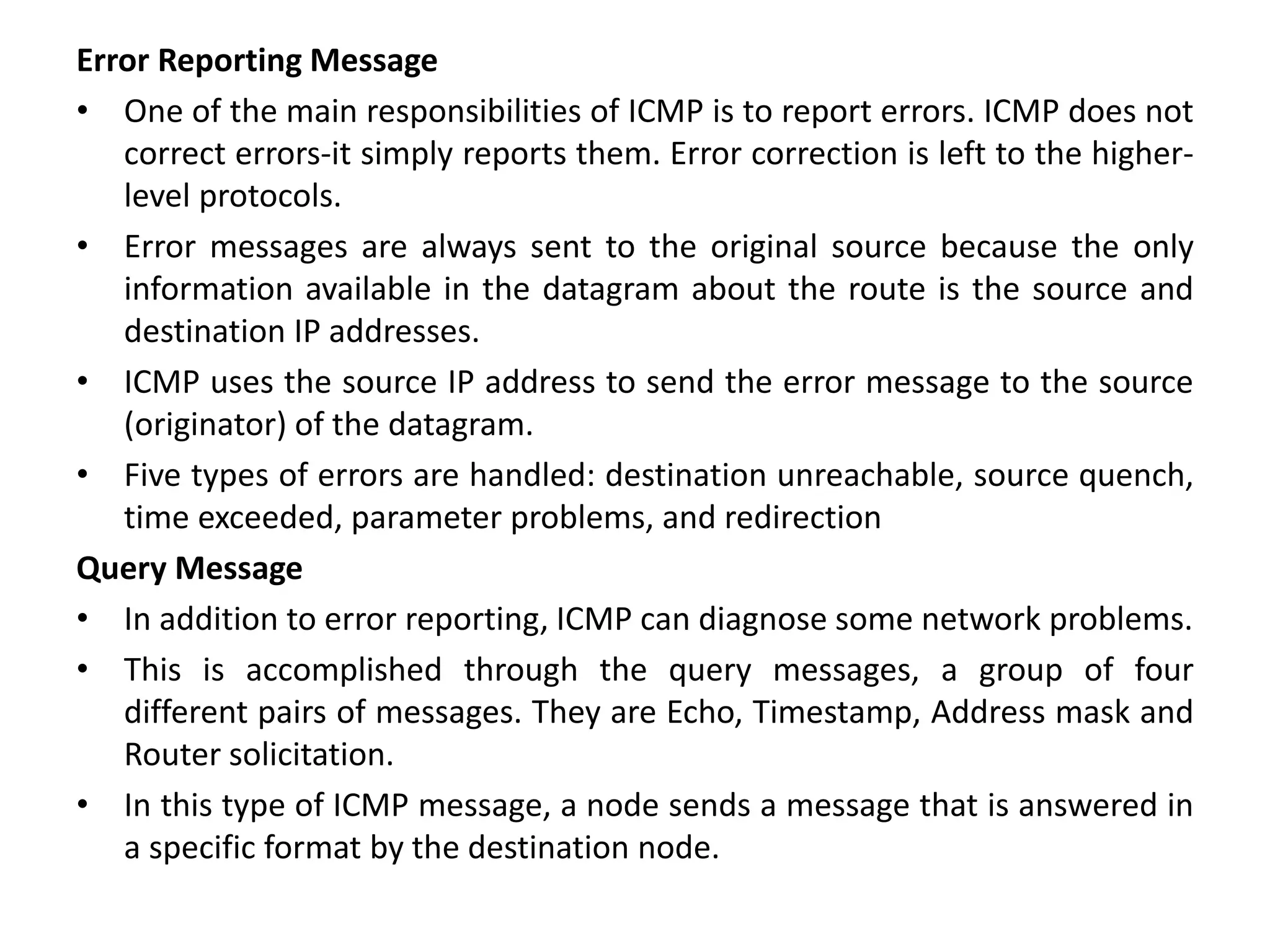 Error Reporting Message
• One of the main responsibilities of ICMP is to report errors. ICMP does not
correct errors-it simply reports them. Error correction is left to the higher-
level protocols.
• Error messages are always sent to the original source because the only
information available in the datagram about the route is the source and
destination IP addresses.
• ICMP uses the source IP address to send the error message to the source
(originator) of the datagram.
• Five types of errors are handled: destination unreachable, source quench,
time exceeded, parameter problems, and redirection
Query Message
• In addition to error reporting, ICMP can diagnose some network problems.
• This is accomplished through the query messages, a group of four
different pairs of messages. They are Echo, Timestamp, Address mask and
Router solicitation.
• In this type of ICMP message, a node sends a message that is answered in
a specific format by the destination node.
 