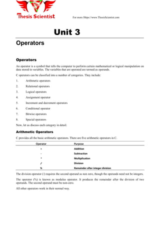 For more Https://www.ThesisScientist.com
Unit 3
Operators
Operators
An operator is a symbol that tells the computer to perform certain mathematical or logical manipulation on
data stored in variables. The variables that are operated are termed as operands.
C operators can be classified into a number of categories. They include:
1. Arithmetic operators
2. Relational operators
3. Logical operators
4. Assignment operator
5. Increment and decrement operators
6. Conditional operator
7. Bitwise operators
8. Special operators
Now, let us discuss each category in detail.
Arithmetic Operators
C provides all the basic arithmetic operators. There are five arithmetic operators in C.
Operator Purpose
+ Addition
- Subtraction
* Multiplication
/ Division
% Remainder after integer division
The division operator (/) requires the second operand as non zero, though the operands need not be integers.
The operator (%) is known as modulus operator. It produces the remainder after the division of two
operands. The second operand must be non-zero.
All other operators work in their normal way.
 