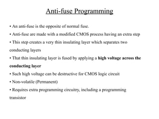Anti-fuse Programming
• An anti-fuse is the opposite of normal fuse.
• Anti-fuse are made with a modified CMOS process having an extra step
• This step creates a very thin insulating layer which separates two
conducting layers
• That thin insulating layer is fused by applying a high voltage across the
conducting layer
• Such high voltage can be destructive for CMOS logic circuit
• Non-volatile (Permanent)
• Requires extra programming circuitry, including a programming
transistor
 