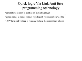 Quick logic Via Link Anti fuse
programming technology
• amorphous silicon is used as an insulating layer
• direct metal to metal contact results path resistance below 50 Ω
• 10 V terminal voltage is required to fuse the amorphous silicon
 